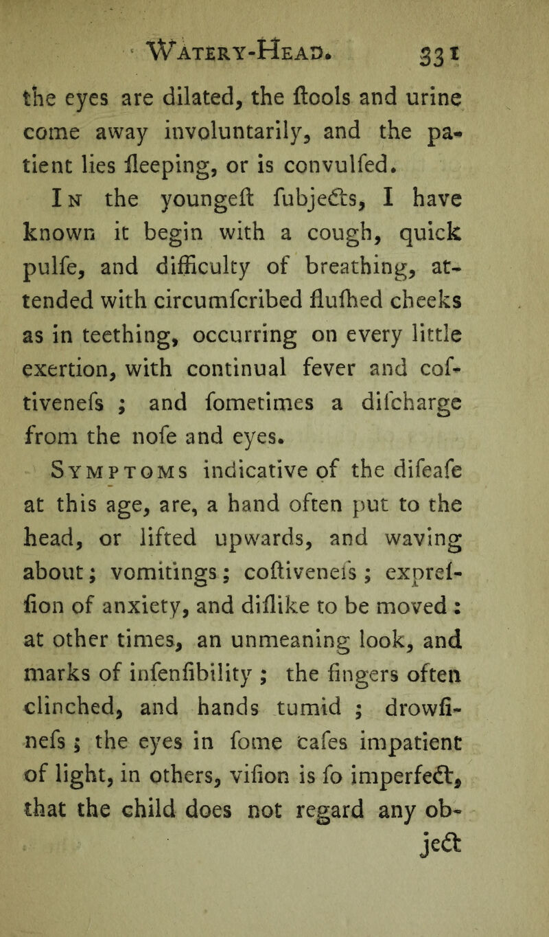the eyes are dilated, the ftools and urine come away involuntarily, and the pa- tient lies lleeping, or is convulfed. IN the youngeft fubjedts, I have known it begin with a cough, quick pulfe, and difficulty of breathing, at- tended with circumfcribed fluffied cheeks as in teething, occurring on every little exertion, with continual fever and cof- tivenefs ; and fometimes a difchargc from the nofe and eyes. Symptoms indicative of the difeafe at this age, are, a hand often put to the head, or lifted upwards, and waving about; vomitings; coftivends ; exprel- fion of anxiety, and diflike to be moved : at other times, an unmeaning look, and marks of infenfibility ; the fingers often clinched, and hands tumid ; drowfi- nefs; the eyes in fome cafes impatient of light, in others, vifion is fo imperfedt, that the child does not regard any ob-