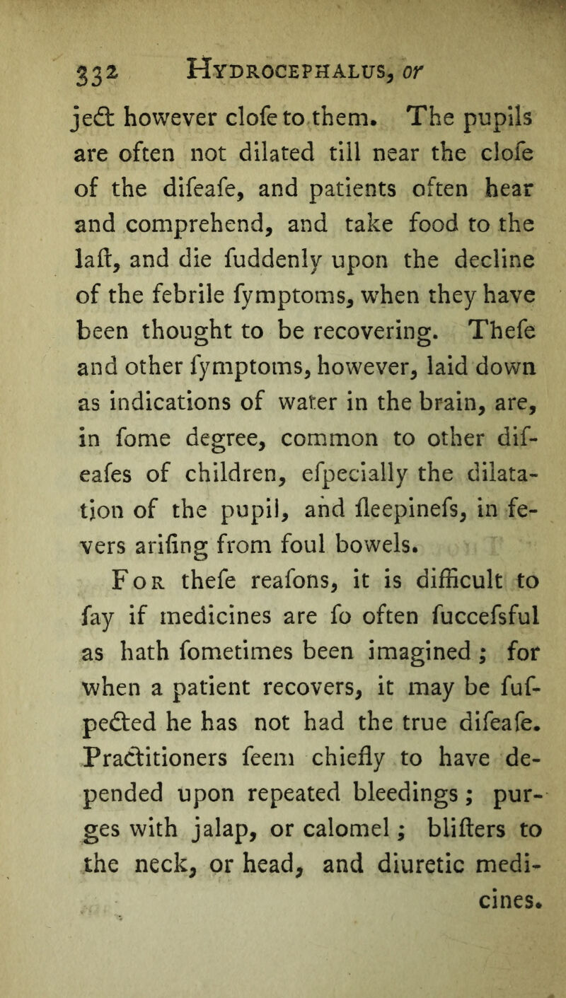 je(9: however clofeto them. The pupils are often not dilated till near the clofe of the difeafe, and patients often hear and comprehend, and take food to the laft, and die fuddenly upon the decline of the febrile fymptoms, when they have been thought to be recovering. Thefe and other fymptoms, however, laid down as indications of water in the brain, are, in fome degree, common to other dif- eafes of children, efpecially the dilata- tion of the pupil, and lleepinefs, in fe- vers arifing from foul bowels. For thefe reafons, it is difficult to fay if medicines are fo often fuccefsful as hath fometimes been imagined ; for when a patient recovers, it iway be fuf- pedted he has not had the true difeafe. Practitioners feem chiefly to have de- pended upon repeated bleedings; pur- ges with jalap, or calomel; blifters to the neck, or head, and diuretic medi- cines.