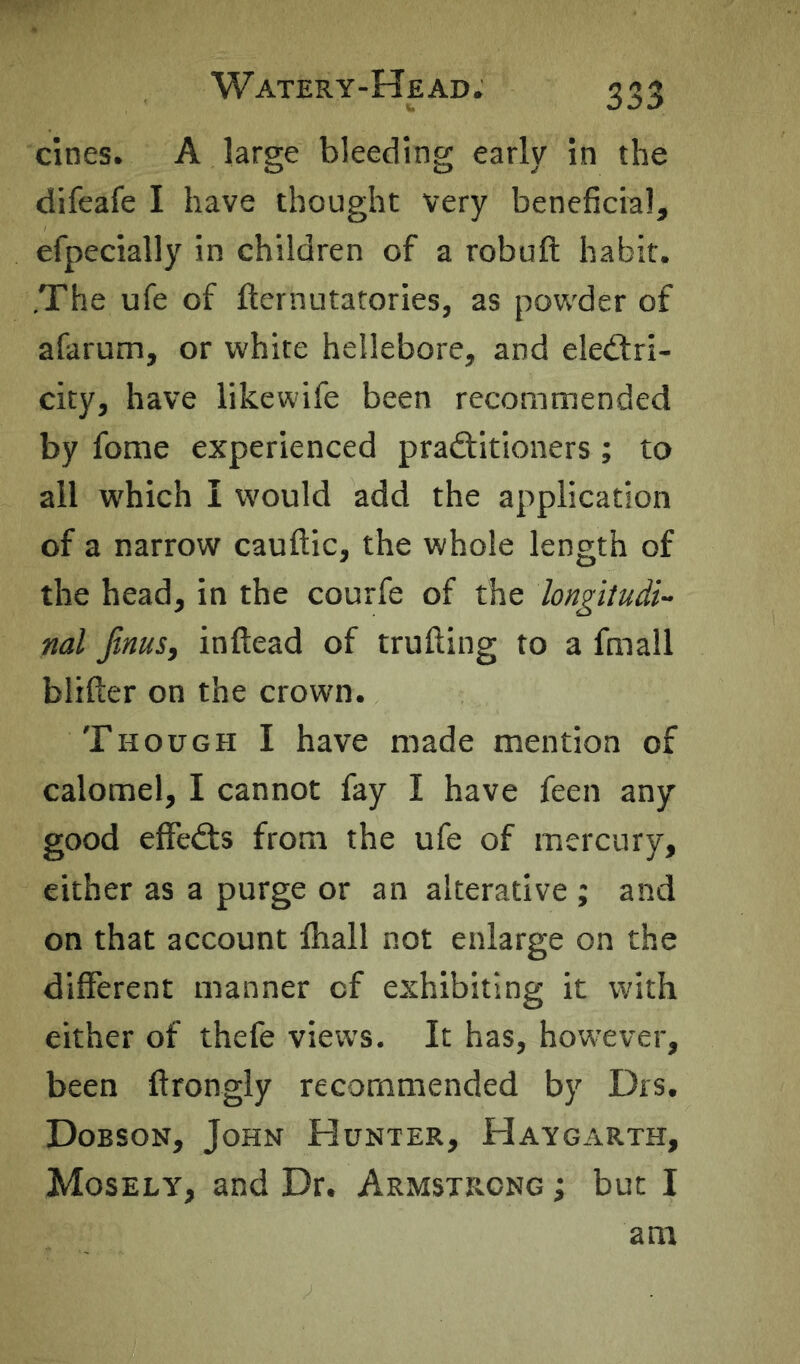 cines. A large bleeding early in the difeafe I have thought very beneficial, efpecially in children of a robuft habit. .The ufe of fternutatories, as powder of afarum, or white hellebore, and eled:ri- city, have likewife been recommended by fome experienced pradiitioners; to all which I would add the application of a narrow cauftic, the whole length of the head, in the courfe of the longitudi- nal jinus, inftead of trufting to a fmall blifter on the crown. Though I have made mention of calomel, I cannot fay I have feen any good effects from the ufe of mercury, either as a purge or an alterative ; and on that account lhall not enlarge on the different manner of exhibiting it with either of thefe views. It has, however, been ftrongly recommended by Drs. Dobson, John Hunter, Haygarth, Mosely, and Dr. Armstrong ; but I am