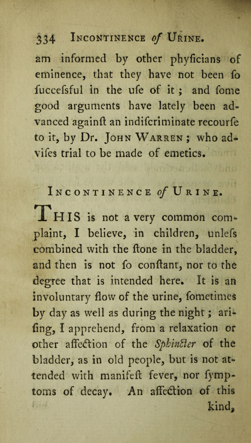 am informed by other phyficians of eminence, that they have not been fo fuccefsful in the ufe of it ; and fome good arguments have lately been ad- vanced againft an indifcriminate recourfe to it, by Dr. John Warren ; who ad- vifes trial to be made of emetics. Incontinence 0/Urine. Th IS is not a very common com- plaint, I believe, in children, unlefs combined with the ftone in the bladder, and then is not fo conftant, nor to the degree that is intended here. It is an involuntary flow of the urine, fometimcs by day as well as during the night; ari- fing, I apprehend, from a relaxation or other affeftion of the SphinSter of the bladder, as in old people, but is not at- tended with manifeft fever, nor fymp- toms of decay. An affedtion of this kind.
