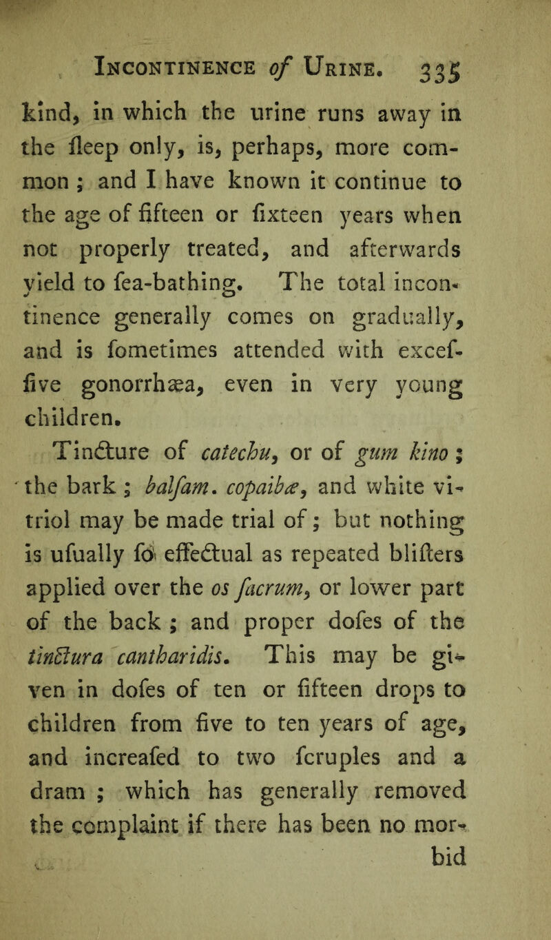 kind, in which the urine runs away in the fleep only, is, perhaps, more com- mon ; and I have known it continue to the age of fifteen or fixteen years when not properly treated, and afterwards yield to fea-bathing. The total incon* tinence generally comes on gradually, and is fometimes attended with excef- five gonorrhea, even in very young children. Tinfture of catechu, or of gum kino ; the bark ; balfam. copaiba, and white vi- triol may be made trial of; but nothing is ufually fb effedlual as repeated blifters applied over the os facrum, or lower part of the back ; and proper dofes of the tinSlura cantharidis. This may be giv ven in dofes of ten or fifteen drops to children from five to ten years of age, and increafed to two fcruples and a dram ; which has generally removed the complaint if there has been no mor- bid