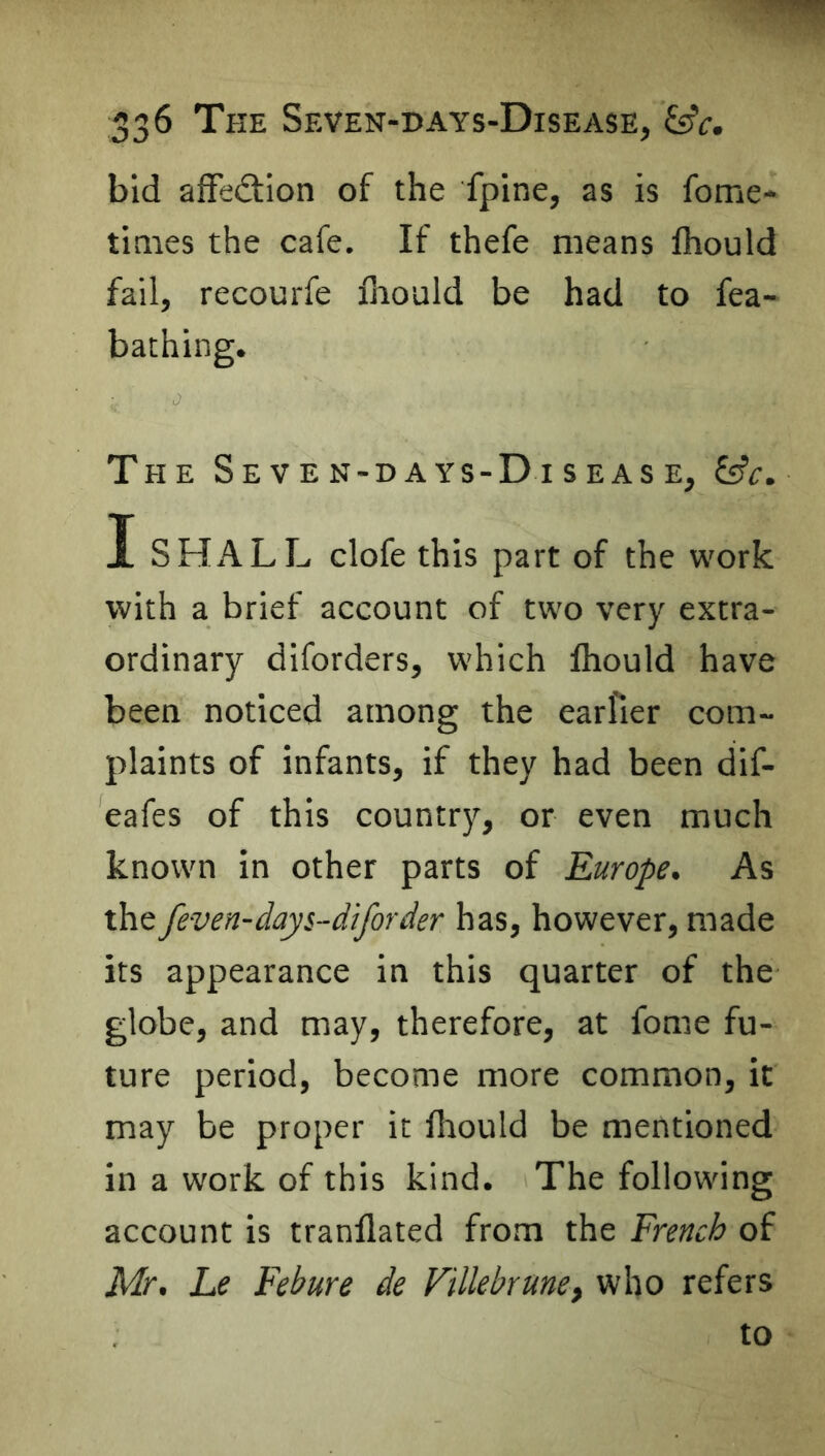 bid affedtion of the fpine, as is fome- tiaies the cafe. If thefe means fliould fail, recourfe fnould be had to fea- bathing. The Seven-days-Disease, &c. I SHALL clofe this part of the work with a brief account of two very extra- ordinary diforders, which Ihould have been noticed among the earfier com- plaints of infants, if they had been dif- eafes of this country, or even much known in other parts of Europe. As the feven-days-diforder has, however, made its appearance in this quarter of the globe, and may, therefore, at fome fu- ture period, become more common, it may be proper it Ihould be mentioned in a work of this kind. The following account is tranflated from the French of Mr. Le Febure de Fillebrune, who refers