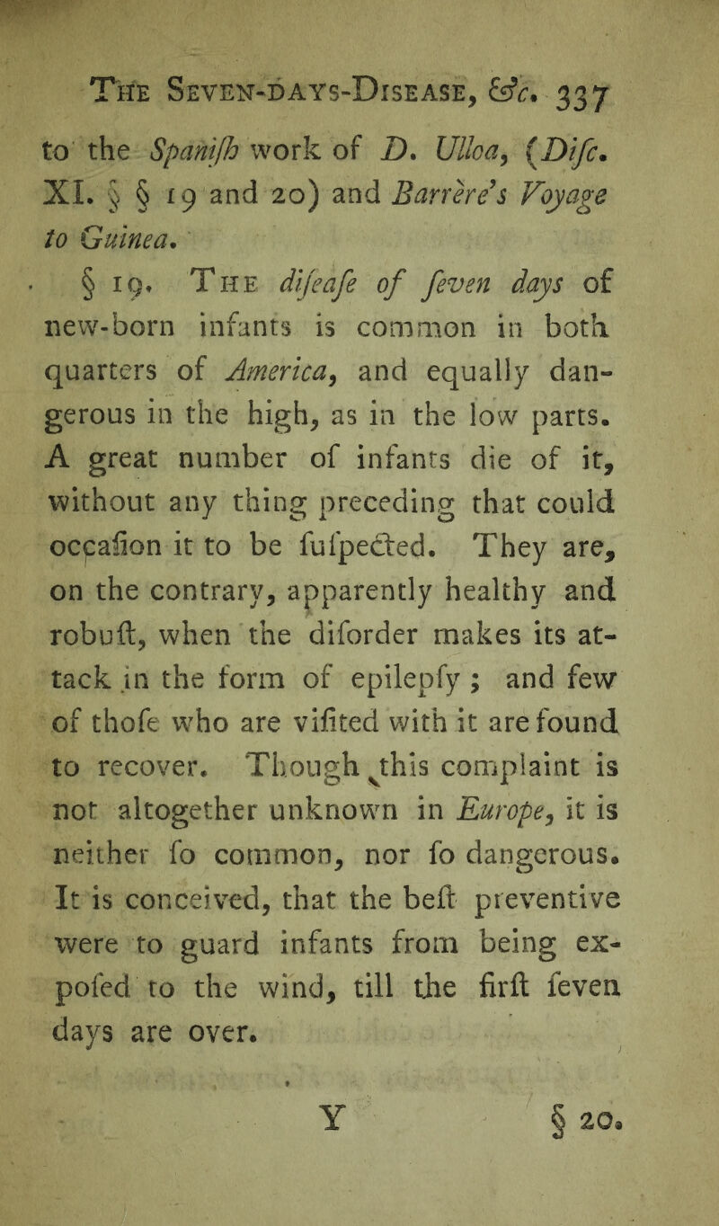 to the Spanijh work of D. Ulloa, {Difc. XL § § 19 and 20) and Barrere’s Voyage to Guinea. § 19. The difeafe of /even days of new-born infants is common in both, quarters of America, and equally dan- gerous in the high, as in the low parts. A great number of infants die of it, without any thing preceding that could ocpaiion it to be fufpefted. They are, on the contrary, apparently healthy and robuft, when the diforder makes its at- tack in the form of epilepfy ; and few of thofe who are vifited with it are found to recover. Though jhls complaint is not altogether unknown in Europe, it is neither fo common, nor fo dangerous. It is conceived, that the bed: preventive were to guard infants from being ex- pofed to the wind, till the firft feven days are over.