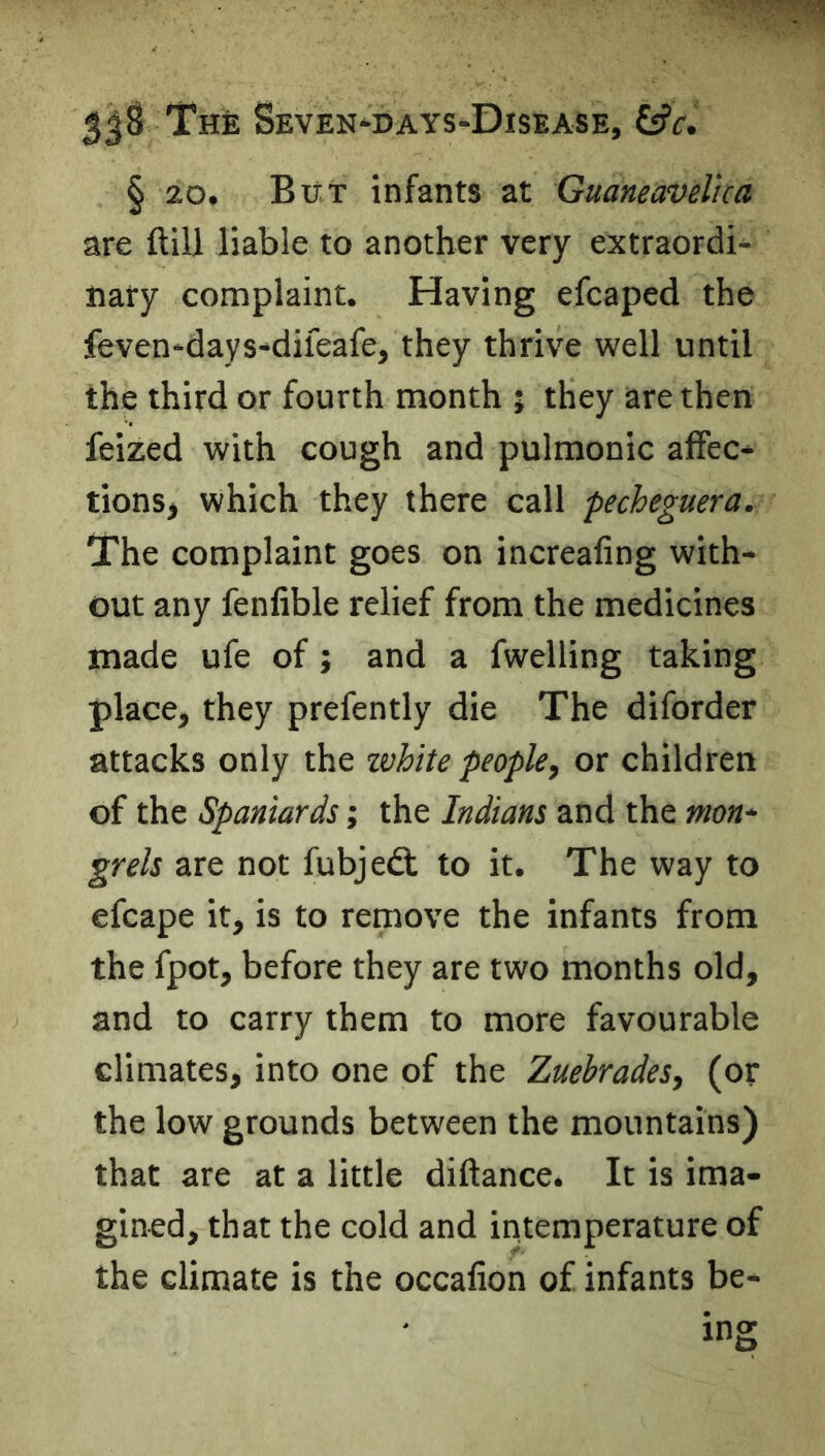 § 20. But infants at Guaneavelica are Hill liable to another very extraordi- nary complaint. Having efcaped the feven-days'dileafe, they thrive well until the third or fourth month ; they are then feized with cough and pulmonic alFec* tionsj which they there call fecheguera. The complaint goes on increafing with- out any fenfible relief from the medicines made ufe of; and a fwelling taking place, they prefently die The diforder attacks only the xvhite people, or children of the Spaniards; the Indians and the mon* grels are not fubjedl to it. The way to efcape it, is to remove the infants from the fpot, before they are two months old, and to carry them to more favourable climates, into one of the Zuebrades, (or the low grounds between the mountains) that are at a little diftance. It is ima- gined, that the cold and intemperature of the climate is the occafion of infants be-