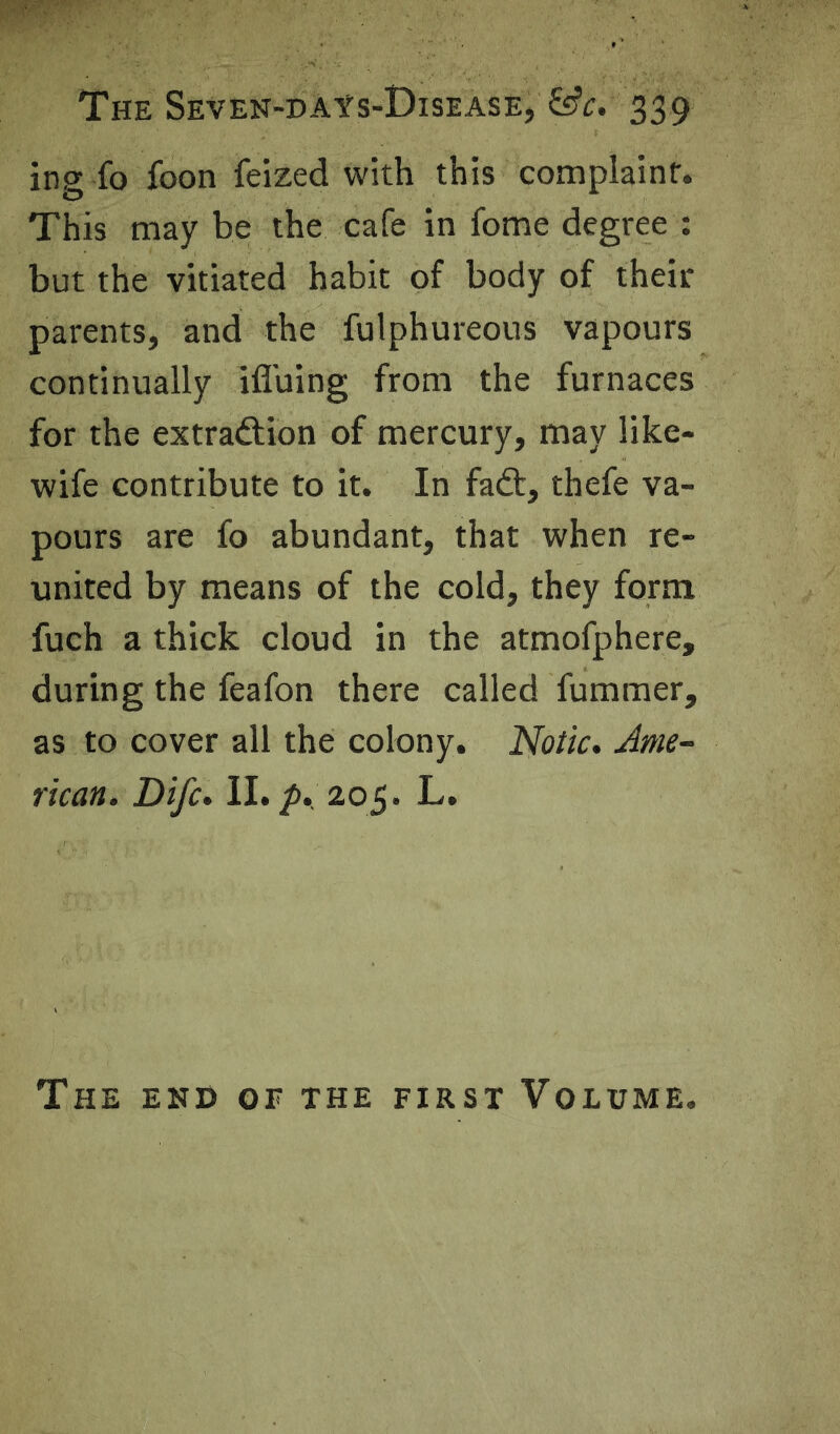 ing fo foon feized with this complaint. This may be the cafe in fome degree : but the vitiated habit of body of their parents, and the fulphureous vapours continually ifluing from the furnaces for the extraftion of mercury, may like- wife contribute to it. In fadt, thefe va- pours are fo abundant, that when re- united by means of the cold, they form fuch a thick cloud in the atmofphere, during the feafon there called fummer, as to cover all the colony. Notic. Ame- rican. Life. II. ^. 205. L. The end of the first Volume.