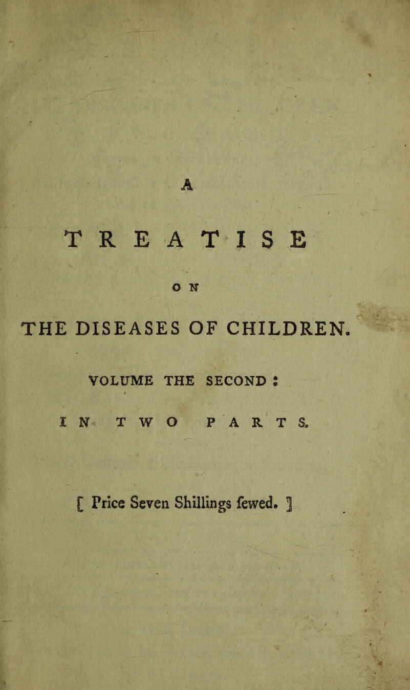 A TREATISE O N THE DISEASES OF CHILDREN. VOLUME THE SECOND t IN TWO PARTS, [ Price Seven Shillings fewed. ]