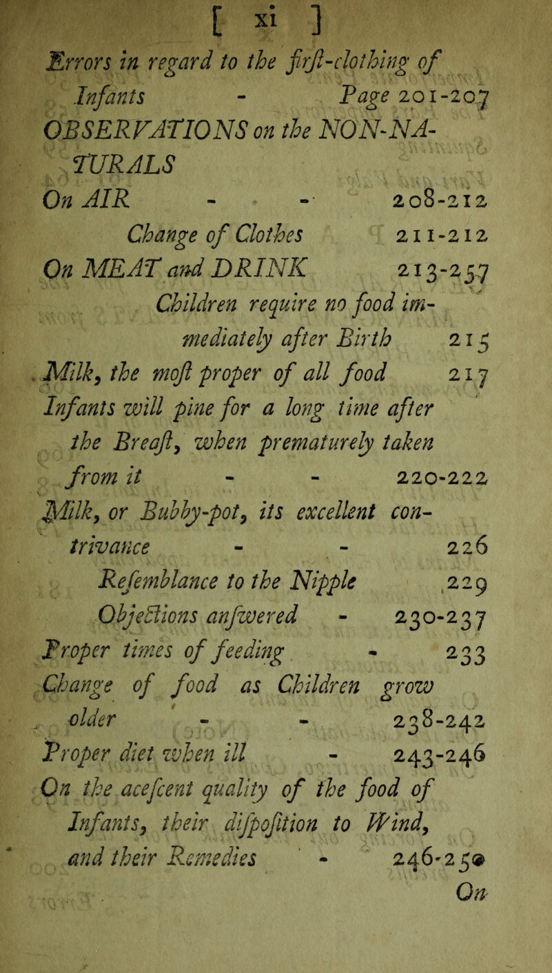 Errors in regard to the firf-clothing of Infants - Page 201-207 OBSERVATIONS on the NON-NA- TURALS On AIR - - 208-212, Change of Clothes 211 - 212 On MEAT and DRINK 213-25.7 Children require no food im- mediately after Birth 215 Milk, the moft proper of all food 2x7 Infants will pine for a long time after the Breaft, when prematurely taken from it - - 220-222 MUk, or Bubby-pot, its excellent con- trivance - - 226 Refemblance to the Nipple 229 Objections anfwered - 230-237 Proper times of feeding - 233 Change of food as Children grow older - - 238-242 Proper diet zvhen ill - 243-246 On the acefcent quality of the food of Infants, their difpofltion to Hind, and their Remedies ' - 246*25® On