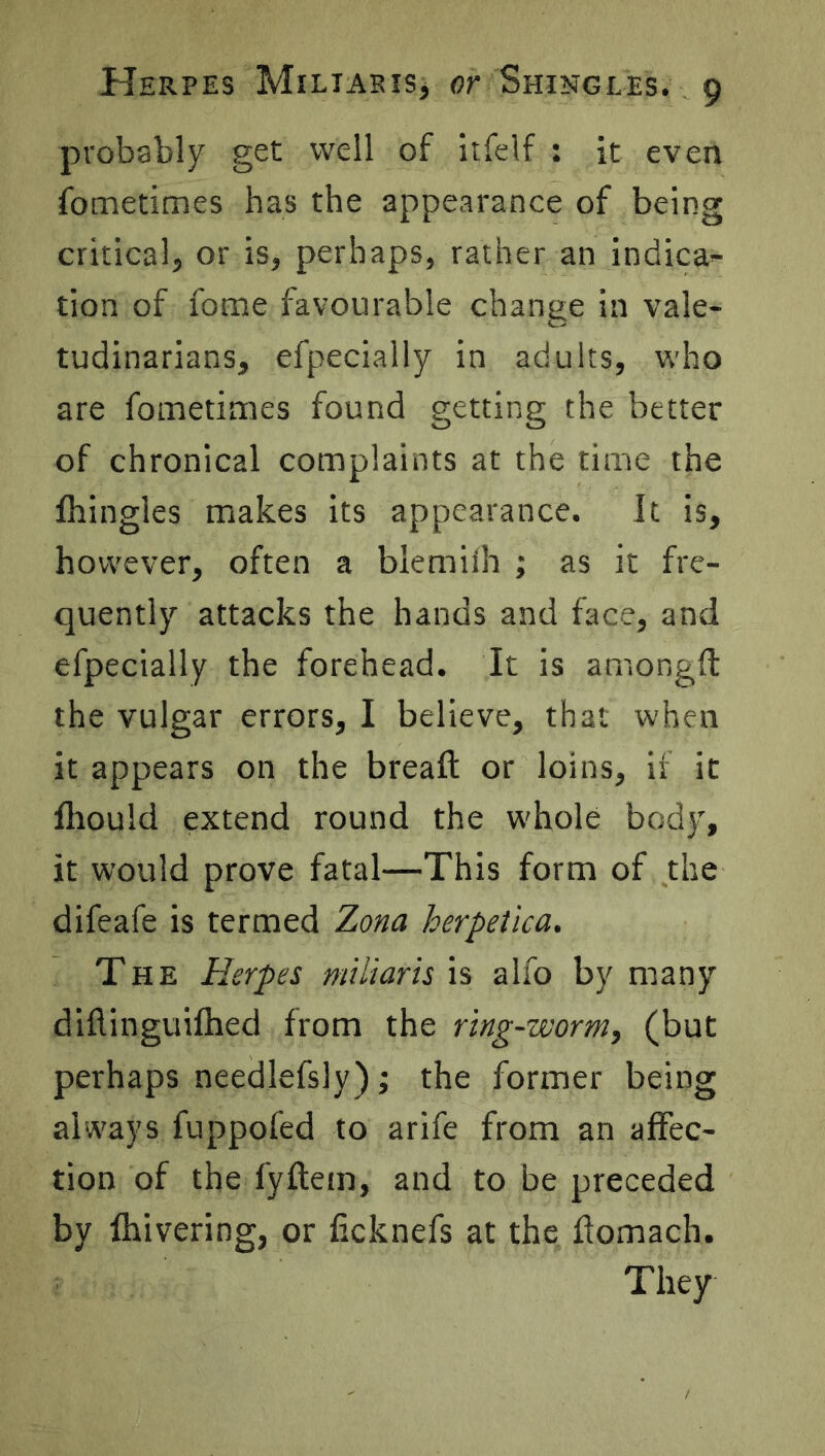 probably get well of itfelf : it even fometimes has the appearance of being critical, or is, perhaps, rather an indica- tion of fome favourable change in vale- tudinarians, efpecially in adults, who are fometimes found getting the better of chronical complaints at the time the fhingles makes its appearance. It is, however, often a blemiih ; as it fre- quently attacks the hands and face, and efpecially the forehead. It is amongft the vulgar errors, I believe, that when it appears on the bread: or loins, if it fhould extend round the w'hole body, it would prove fatal—This form of the difeafe is termed Zona herpetica. The Herpes miliar is is alio by many diflinguifhed from the ring-worm, (but perhaps needlefsly); the former being always fuppofed to arife from an affec- tion of the fyftem, and to be preceded by fhivering, or ficknefs at the flomach. They