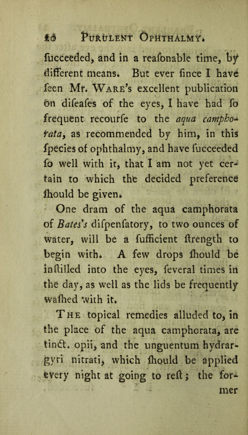 fucceeded, and in a reafonable time, by different means. But ever fince I have feen Mr. Ware’s excellent publication on difeafes of the eyes, I have had fo frequent recoutfe to the aqua campho* fata, as recommended by him, in this fpecies of ophthalmy, and have fucceeded fo well with if, that I am not yet cer- tain to which the decided preference Ihould be given. One dram of the aqua camphorata of Bates's difpenfatory, to two ounces of water, will be a fufficient flrength to begin with* A few drops Ihould be inflilled into the eyes, feveral times in the day, as well as the lids be frequently wafhed with it. The topical remedies alluded to, in the place of the aqua camphorata, are tindt, opiij and the unguentum hydrar- gyri nitrati, which fhould be applied every night at going to reft; the for- mer