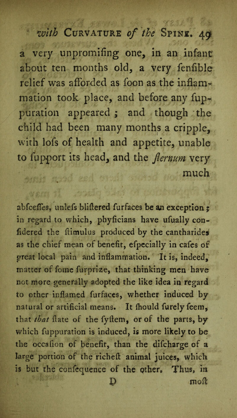 a very unpromifing one, in an infant about ten months old, a very fenfible relief was afforded as foon as the inflam- mation took place, and before any fup- puration appeared ; and though the child had been many months a cripple, with lofs of health and appetite, unable to fupport its head, and the fternum very much abfceffes, unlefs bliftered furfaces be an exception ; in regard to which, phylicians have ufually con- fidered the ftimulus produced by the cantharides as the chief mean of benefit, efpecially in cafes of great local pain and inflammation. It is, indeed, matter of fome furprize, that thinking men have not more generally adopted the like idea in regard to other inflamed furfaces, whether induced by- natural or artificial means. It fhould furely feem, that that ft ate of the fyftem, or of the parts, by* which fuppuration is induced, is more likely to be the occafion of benefit, than the difeharge of a large portion of the rich eft animal juices, which is but the confecpience of the pther. Thus, in mofl