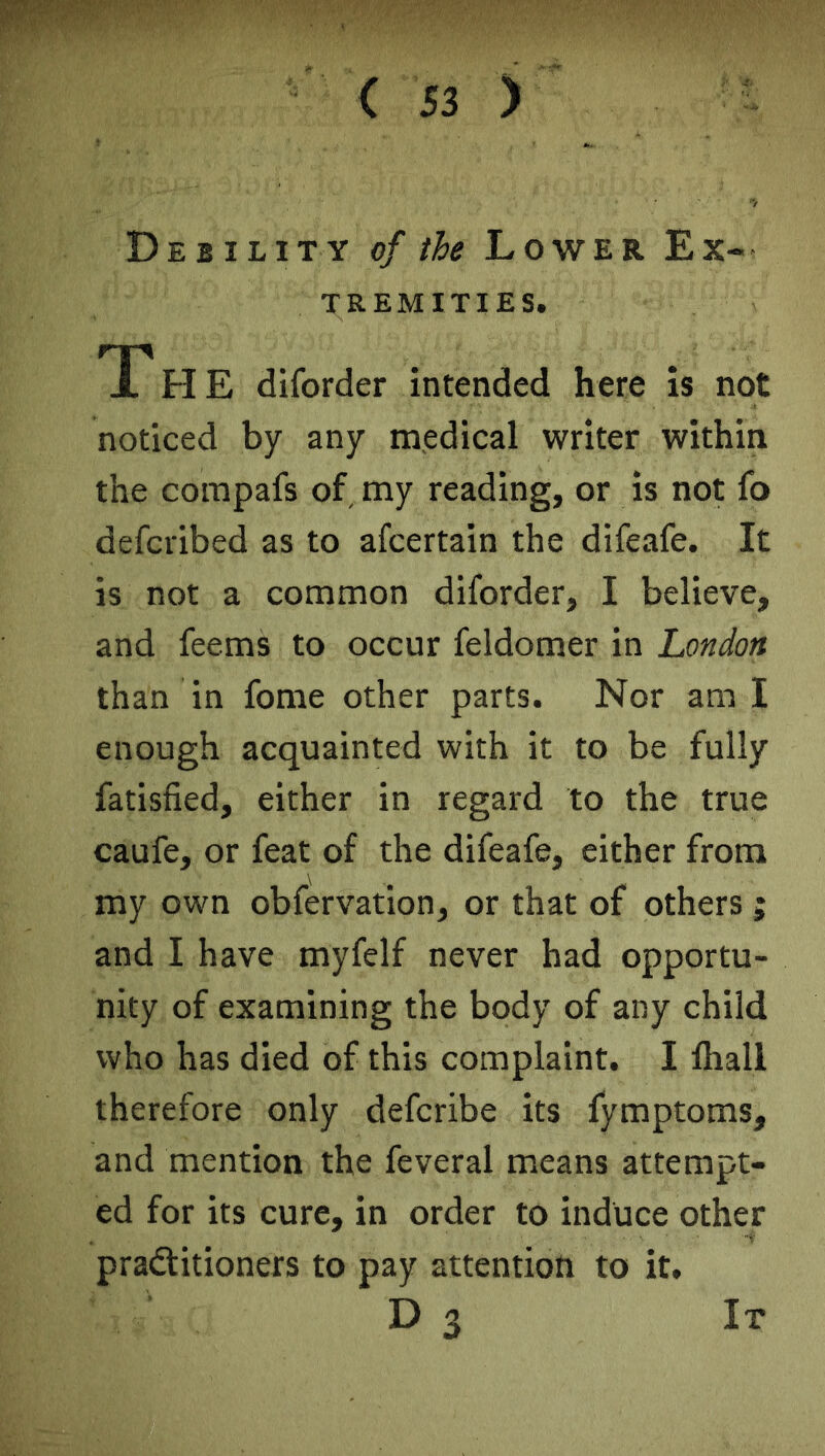 Debility of the Lower Ex- tremities. JTh E diforder intended here is not noticed by any medical writer within the compafs of my reading, or is not fo defcvibed as to afcertain the difeafe. It is not a common diforder, I believe, and feems to occur feldomer in London than in fome other parts. Nor am I enough acquainted with it to be fully fatisfied, either in regard to the true caufe, or feat of the difeafe, either from my own obfervation, or that of others ; and I have myfelf never had opportu- nity of examining the body of any child who has died of this complaint. I fliali therefore only defcribe its fymptoms, and mention the feveral means attempt- ed for its cure, in order to induce other practitioners to pay attention to it. D 3 It