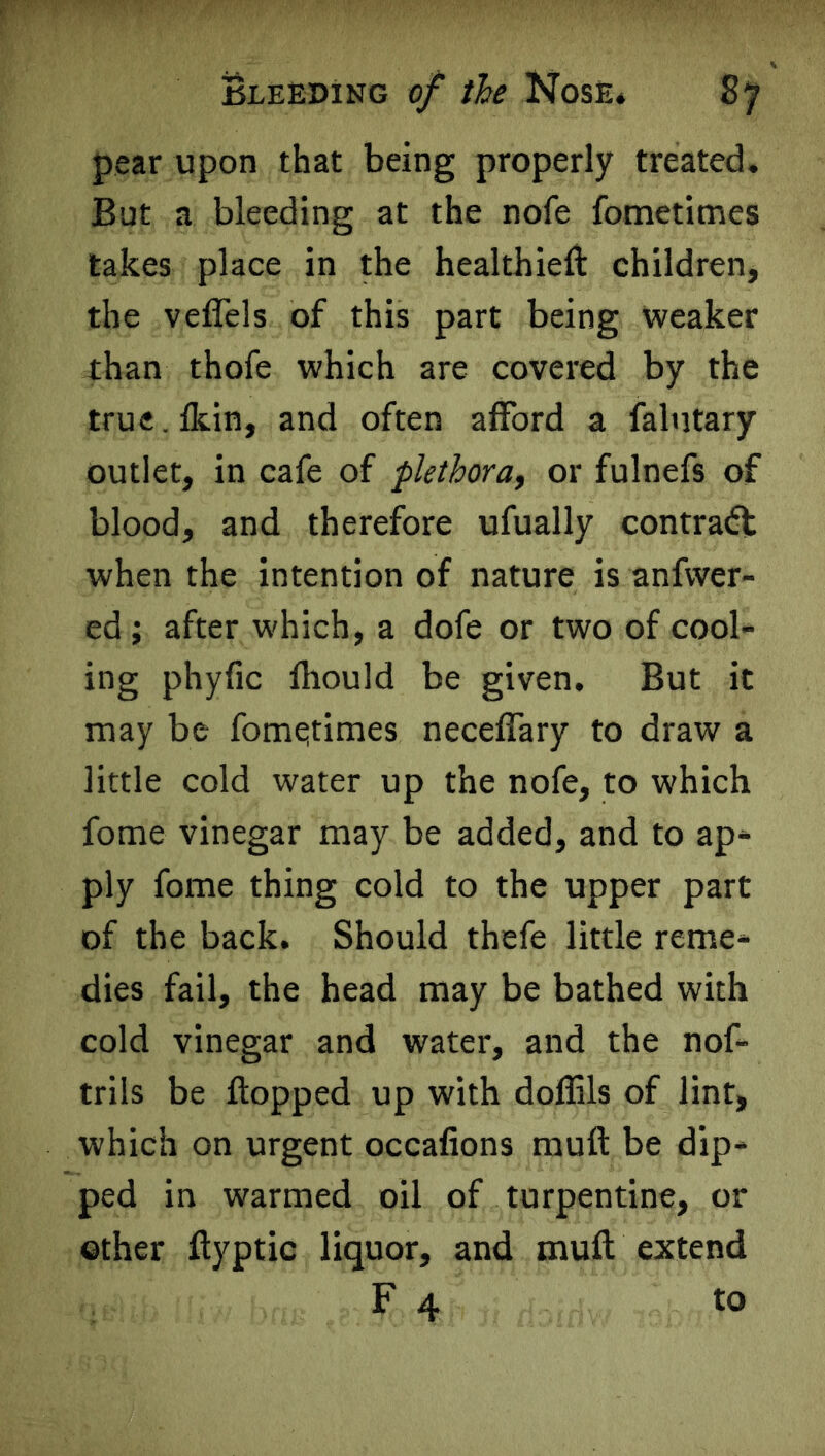 pear upon that being properly treated. But a bleeding at the nofe fometimes takes place in the healthieft children, the veflels of this part being weaker than thofe which are covered by the true. fkin, and often afford a falutary outlet, in cafe of plethora, or fulnefs of blood, and therefore ufually contradl when the intention of nature is anfwer- ed ; after which, a dofe or two of cool- ing phyfic fhould be given. But it may be fometimes neceffary to draw a little cold water up the nofe, to which fome vinegar may be added, and to ap- ply fome thing cold to the upper part of the back. Should thefe little reme- dies fail, the head may be bathed with cold vinegar and water, and the nof- trils be flopped up with doflils of lint, which on urgent occafions muft be dip- ped in warmed oil of turpentine, or other flyptic liquor, and muft extend F 4 to