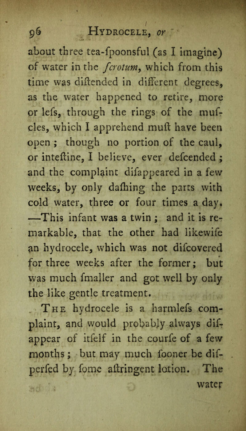 about three tea-fpoonsful (as I imagine) of water in the fcrotum, which from this time was diftended in different degrees, as the water happened to retire, more or lefs, through the rings of the muf- cles, which I apprehend muft have been open ; though no portion of the caul, or inteftine, I believe, ever defcended ; and the complaint difappeared in a few weeks, by only dafhing the parts with cold water, three or four times a day. •—This infant was a twin ; and it is re- markable, that the other had likewife an hydrocele, which was not difcovered for three weeks after the former; but was much fmaller and got well by only the like gentle treatment. The hydrocele is a harmlefs com- plaint, and would probably always dif- appear of itfelf in the courfe of a few months ; but may much fooner be dif- perfed by fome aftringent lotion. The water