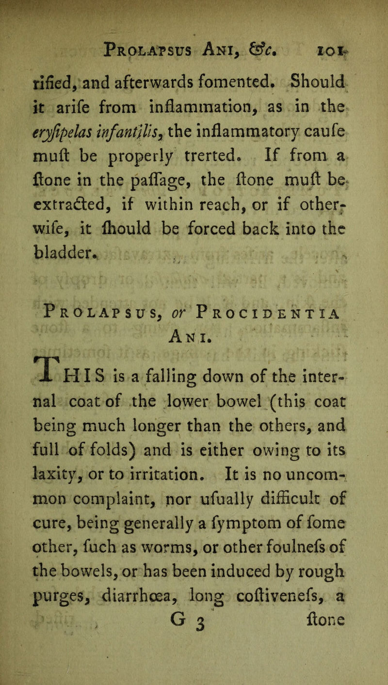 IOI- Prolapsus Ani, &c. rifled, and afterwards fomented. Should it arife from inflammation, as in the eryfipelas infantilis, the inflammatory caufe muft be properly trerted. If from a fione in the paflage, the ftone muft be extraSed, if within reach, or if other- wife, it fhould be forced back into the bladder. Prolapsus, or Procidentia An i. *1 HIS is a falling down of the inter- nal coat of the lc>wer bowel (this coat being much longer than the others, and full of folds) and is either owing to its laxity, or to irritation. It is no uncom- mon complaint, nor ufually difficult of cure, being generally a fymptom of fome other, fuch as worms, or other foulnefs of the bowels, or has been induced by rough purges, diarrhoea, long coftivenefs, a G 3 flone