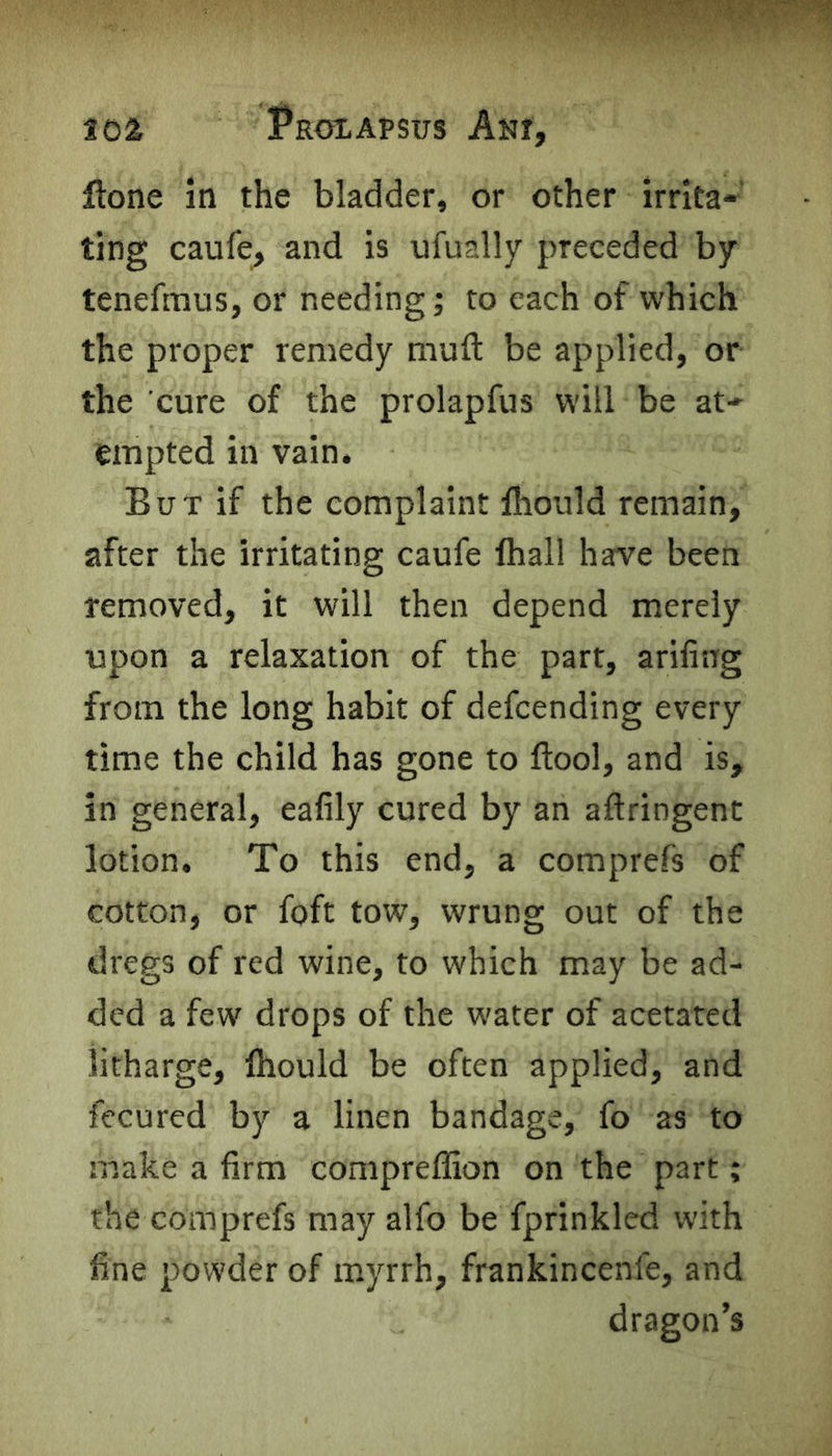 201 Proxapsus Am, flone in the bladder, or other irrita- ting caufe, and is ufually preceded by tenefmus, or needing; to each of which the proper remedy muft be applied, or the cure of the prolapfus will be at- empted in vain. But if the complaint lhould remain, after the irritating caufe lhall have been removed, it will then depend merely upon a relaxation of the part, ariling from the long habit of defcending every time the child has gone to ftool, and is, in general, eafily cured by an aftringent lotion. To this end, a comprefs of cotton, or foft tow, wrung out of the dregs of red wine, to which may be ad- ded a few drops of the water of acetated litharge, lhould be often applied, and fecured by a linen bandage, fo as to make a firm compreffion on the part; the comprefs may alfo be fprinkled with fine powder of myrrh, frankincenle, and dragon’s