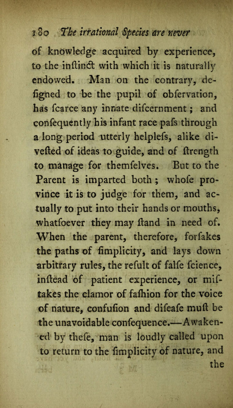 of knowledge acquired by experience, to the inftindt with which it is naturally endowed. Man on the contrary, de- figned to be the pupil of obfervation, has fcarce any innate difcernment; and confequently his infant race pafs through a long period utterly helplefs, alike di- vefted of ideas to guide, and of ftrength to manage for themfelves. But to the Parent is imparted both ; whofe pro- vince it is to judge for them, and ac- tually to put into their hands or mouths, whatfoever they may Hand in need of. When the parent, therefore, forfakes the paths of fimplicity, and lays down arbitrary rules, the refult of falfe fcience, inftead of patient experience, or mif- takes the clamor of fafhion for the voice of nature, confufion and difeafe muft be the unavoidable confequence.—Awaken- ed by thefe, man is loudly called upon to return to the fimplicity of nature, and the