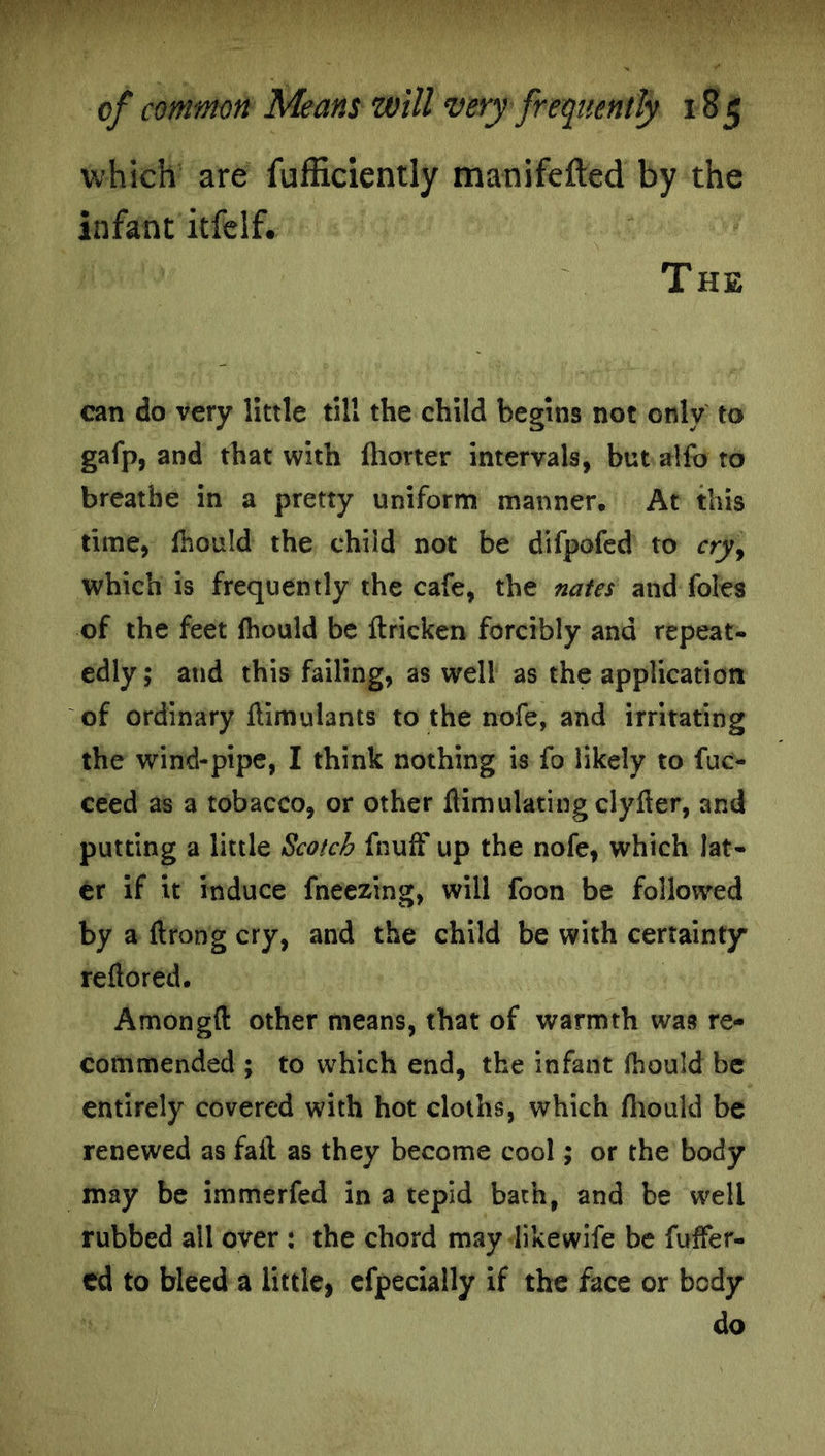 which are fufficiently manifefted by the infant itfelf. The can do very little till the child begins not only to gafp, and that with fhorter intervals, but alfo to breathe in a pretty uniform manner. At this time, fhould the child not be difpofed to cry\ which is frequently the cafe, the nates and foies of the feet fhould be ftricken forcibly and repeat- edly ; and this failing, as well as the application of ordinary fiimulants to the nofe, and irritating the wind-pipe, I think nothing is fo likely to fuc- ceed as a tobacco, or other ftimulating clyfter, and putting a little Scotch fnuff up the nofe, which lat- er if it induce freezing, will foon be followed by a flrong cry, and the child be with certainty reftored. Amongd other means, that of warmth was re- commended ; to which end, the infant fhould be entirely covered with hot cloths, which fhould be renewed as fail as they become cool; or the body may be immerfed in a tepid bath, and be well rubbed all over : the chord may likewife be fuffer- ed to bleed a little, cfpeciaily if the face or body do