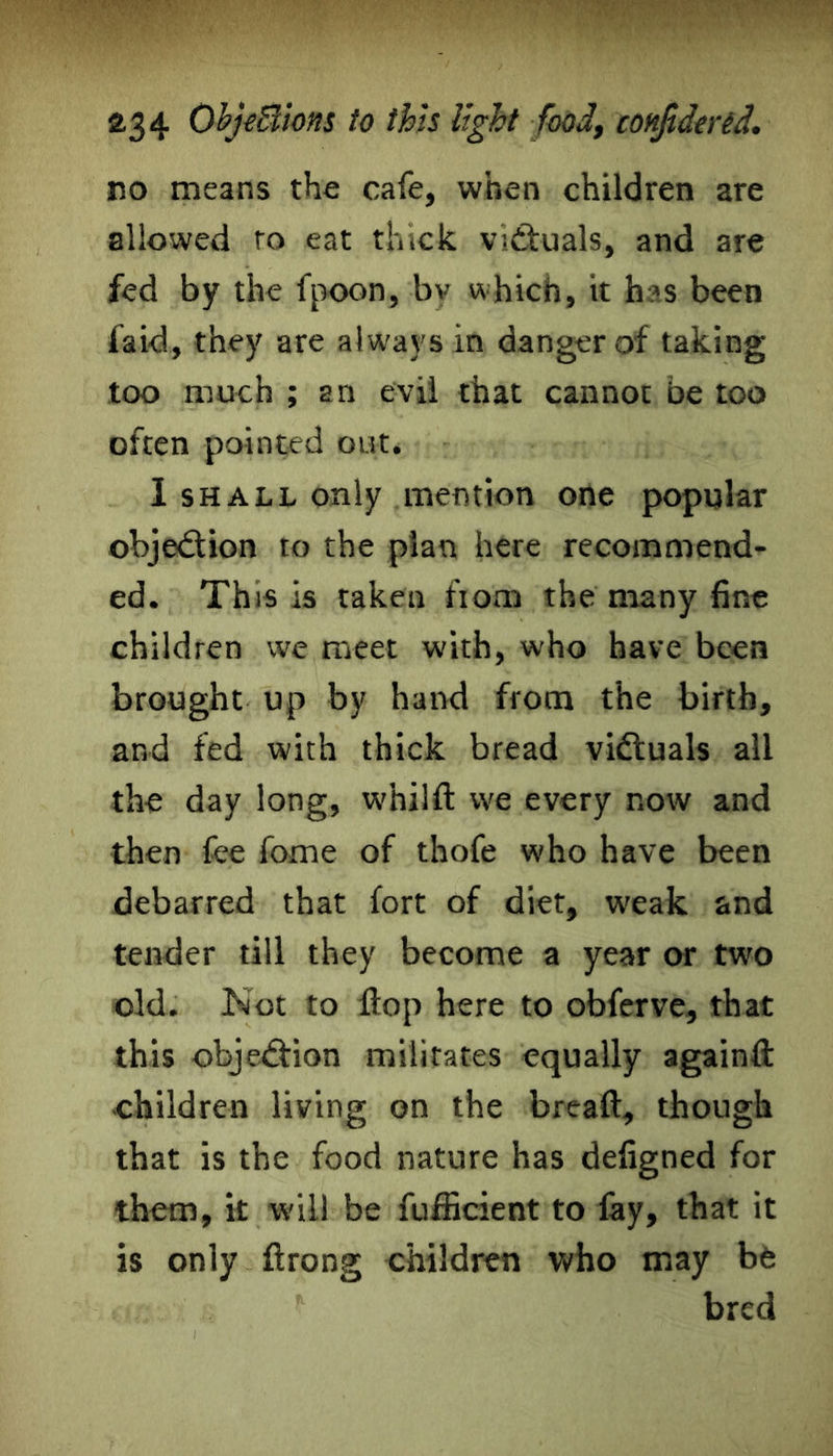 no means the cafe, when children are allowed to eat thick victuals, and are fed by the fpoon, bv which, it h?s been laid, they are always in danger of taking too much ; an evil that cannot be too often pointed out. 1 shall only mention one popular objection to the plan here recommend- ed. This is taken from the many fine children we meet with, who have been brought up by hand from the birth, and fed with thick bread victuals all the day long, whilfl: we every now and then fee fome of thofe who have been debarred that fort of diet, weak and tender till they become a year or two old. Not to flop here to obferve, that this obje&ion militates equally againft children living on the bread, though that is the food nature has defigned for them, it will be fufficient to fay, that it is only ftrong children who may be * bred