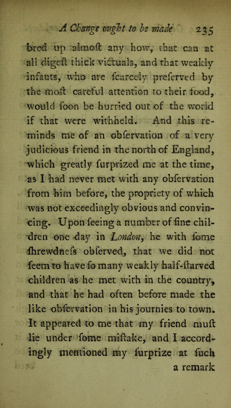 bred up almoft any how, that can at all digeft thick victuals, and that weakly infants, who are fcarcely preferred by the moil careful attention to their food, would foon be hurried out of the world if that were withheld. And this re- minds me of an obfervation of a very judicious friend in the north of England, which greatly furprized me at the time, as I had never met with any obfervation from him before, the propriety of which was not exceedingly obvious and convin- cing. Upon feeing a number of fine chil- dren one day in London, he with ibme lhrewdnefs obferved, that we did not feern to have fo many weakly half-ftarved children as he met with in the country, and that he had often before made the like obfervation in his journies to town. It appeared to me that my friend mult lie under fome mifiake, and I accord- ingly mentioned my lurprize at fuch a remark