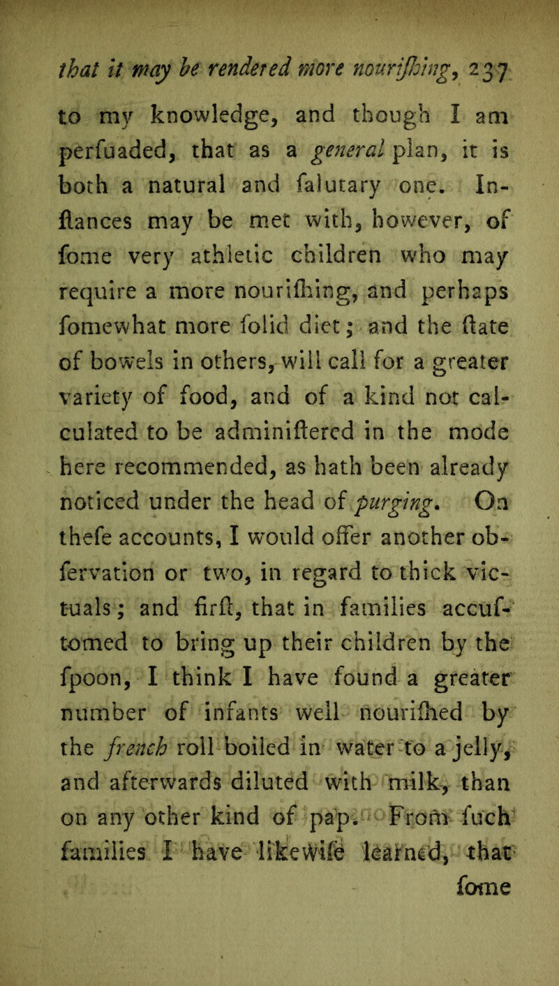 to my knowledge, and though I am perfuaded, that as a general plan, it is both a natural and falutary one. In- flan ces may be met with, however, of fome very athletic children who may require a more nourifhing, and perhaps fomewhat more folid diet; and the flate of bowels in others, will call for a greater variety of food, and of a kind not cal- culated to be adminiftered in the mode here recommended, as hath been already noticed under the head of purging. On thefe accounts, I would offer another ob- fervation or two, in regard to thick vic- tuals ; and firft, that in families accuf- tomed to bring up their children by the fpoon, I think I have found a greater number of infants well nourifhed by the french roll boiled in water to a jelly, and afterwards diluted with milk, than on any other kind of pap. From fuch families I have likevVife leafned, that fame