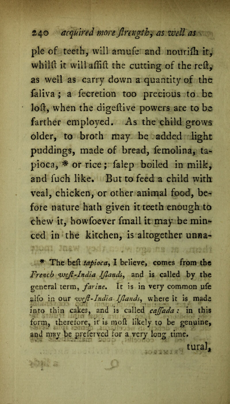 24° acquired more Jlrenglh, as well as pie of teeth, will araufe and nouriih it, whilft it will affift the cutting of the reft, as well as carry down a quantity of the faliva ; a fecretion too precious to be loft, when the digeftive powers are to be farther employed. As the child grows older, to broth may be added light puddings, made of bread, femolina, ta- pioca, * or rice; falep boiled in milk, and fuch like. But to feed a child with veal, chicken, or other animal food, be- fore nature hath given it teeth enough to chew it, howfoever fmall it may be min- ced in the kitchen, is altogether unna- * The heft tapioca, I believe, comes from the Trench wcjl+lndia IJlands, and is called by the general term, farinc. It is in very common ufe ylfo in our India IJlands, where it is made into thin cakes, and is called cajjada : in this form, therefore, it is mo ft likely to be genuine, and may be preferred for a very long time. tural.