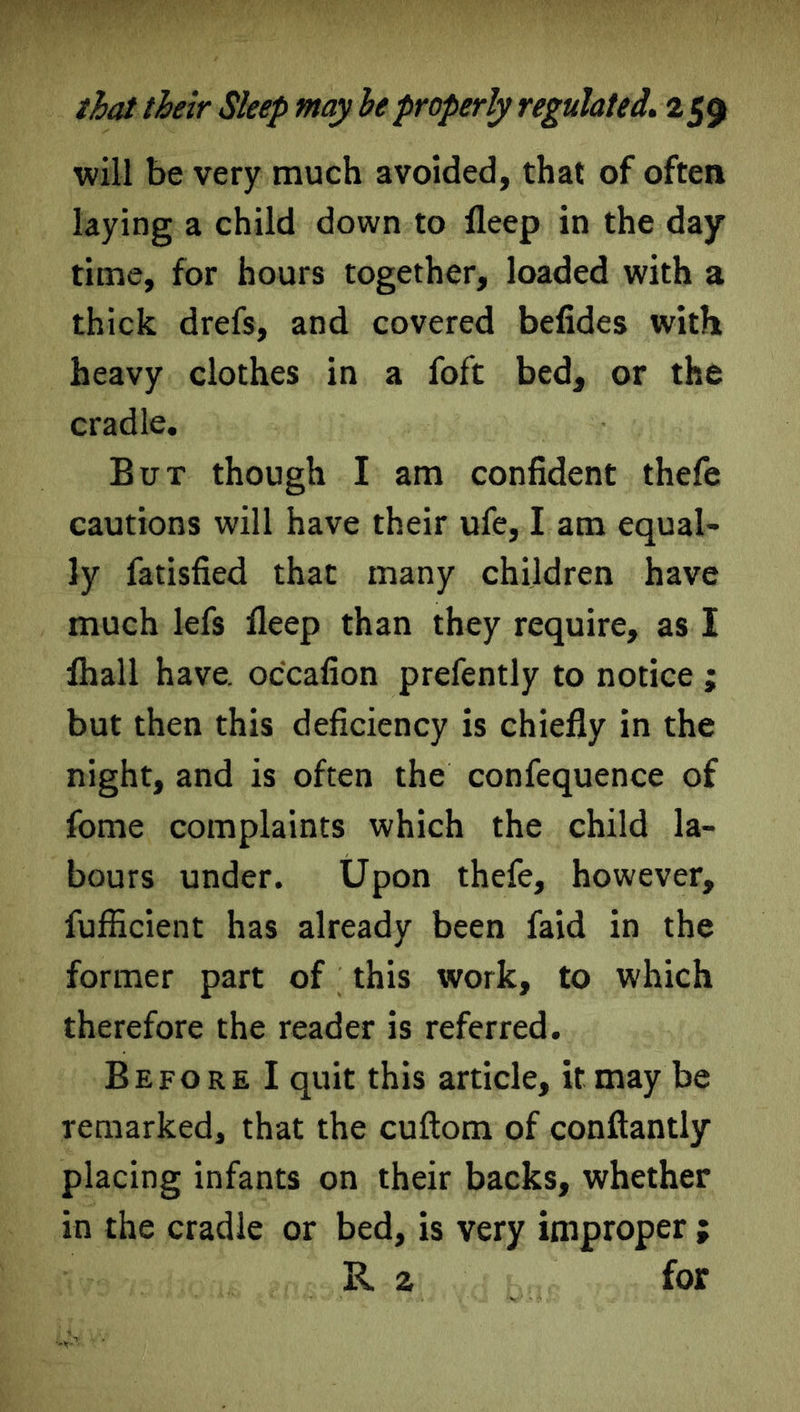 will be very much avoided, that of often laying a child down to deep in the day time, for hours together, loaded with a thick drefs, and covered befides with heavy clothes in a foft bed, or the cradle. But though I am confident thefe cautions will have their ufe, I am equal- ly fatisfied that many children have much lefs deep than they require, as I lhall have, occafion prefently to notice ; but then this deficiency is chiefly in the night, and is often the confequence of fome complaints which the child la- bours under. Upon thefe, however, fufficient has already been faid in the former part of this work, to which therefore the reader is referred. Before I quit this article, it may be remarked, that the cuftom of conftantly placing infants on their backs, whether in the cradle or bed, is very improper ; R a for