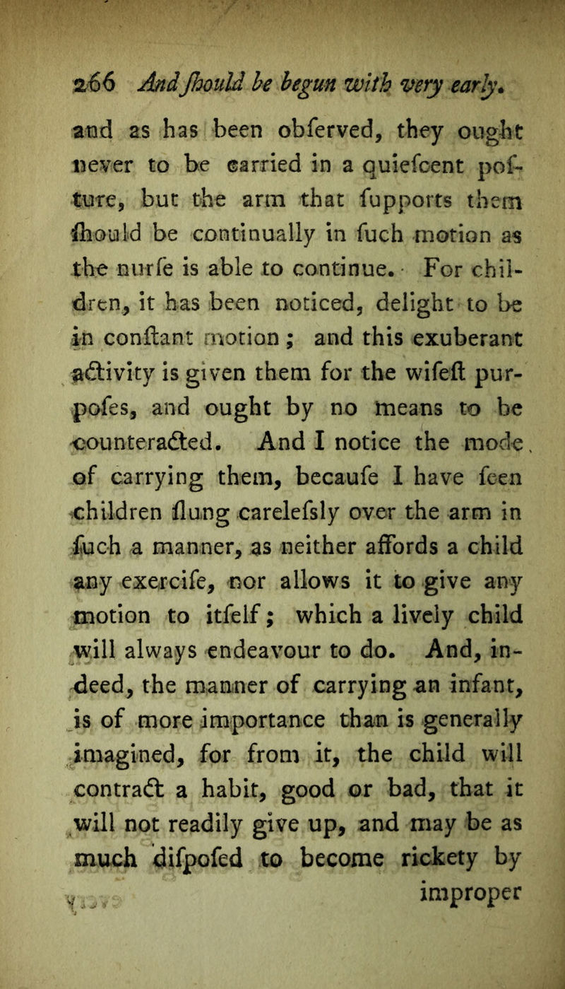 and as has been obferved, they ought never to be earned in a quiefcent pof- ture, but the arm that fupports them Should be continually in fuch motion as the nurfe is able to continue. For chil- dren, it has been noticed, delight to be in conftant motion; and this exuberant activity is given them for the wifeft pur- pofes, and ought by no means to be counteracted. And I notice the mode, of carrying them, becaufe I have feen children flung carelefsly over the arm in fuch a manner, as neither affords a child any exercife, nor allows it to give any motion to itfelf; which a lively child will always endeavour to do. And, in- deed, the manner of carrying an infant, is of more importance than is generally imagined, for from it, the child will contradt a habit, good or bad, that it will not readily give up, and may be as much difpofed to become rickety by improper