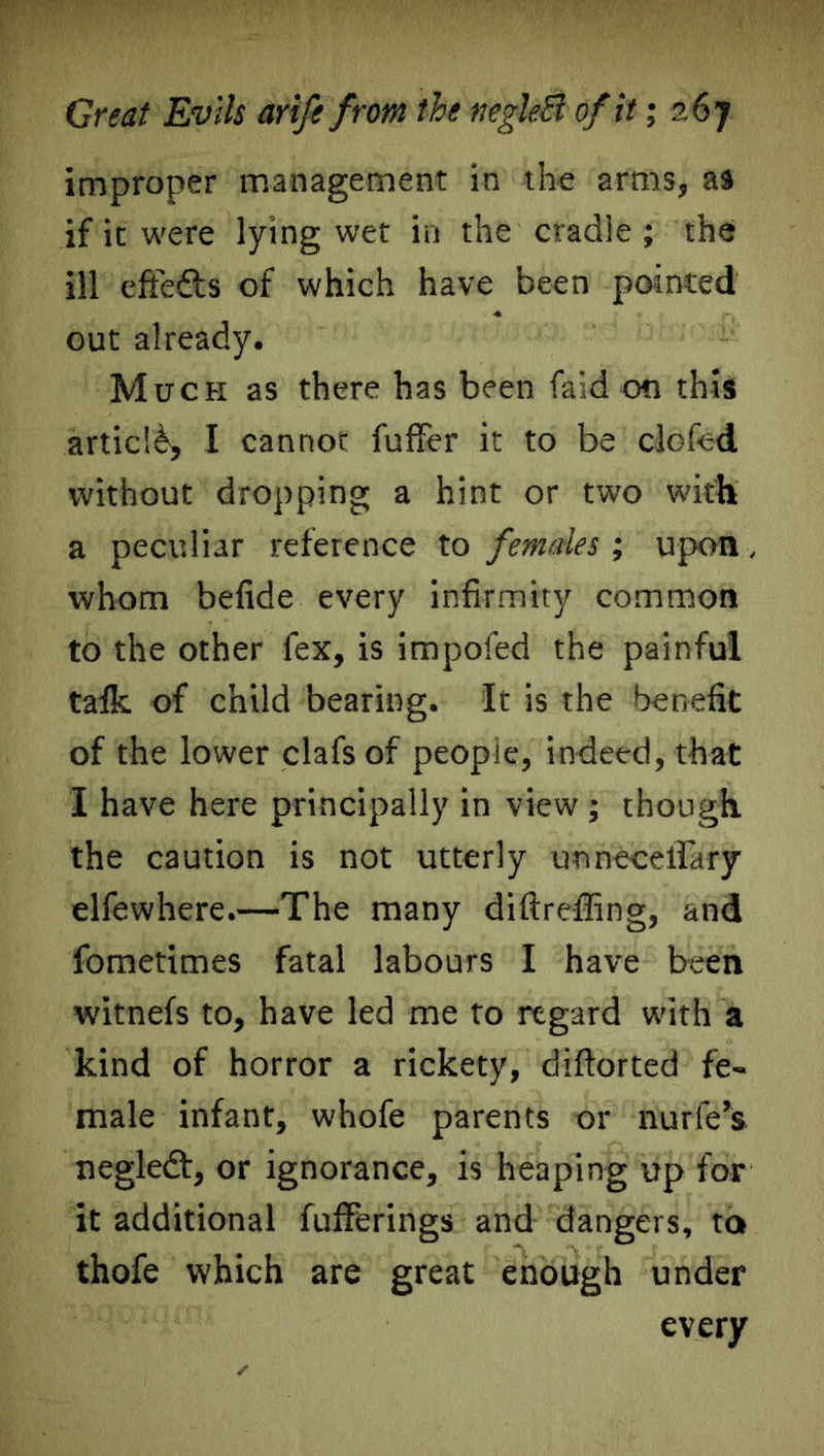 Great Evils arife from the negleB of it; 26 y improper management in the arms, as if it were lying wet in the cradle ; the ill eftefts of which have been pointed out already. Much as there has been find on this article, I cannot fuffer it to be clofed without dropping a hint or two with a peculiar reference to females; upon, whom belide every infirmity common to the other fex, is impofed the painful talk of child bearing. It is the benefit of the lower clafs of people, indeed, that I have here principally in view ; though the caution is not utterly unnecelTary elfewhere.—The many diftreffing, and fometimes fatal labours I have been witnefs to, have led me to regard with a kind of horror a rickety, diftorted fe- male infant, whofe parents or nurfe’s negledf, or ignorance, is heaping up for it additional fufFerings and dangers, to thofe which are great enough under every