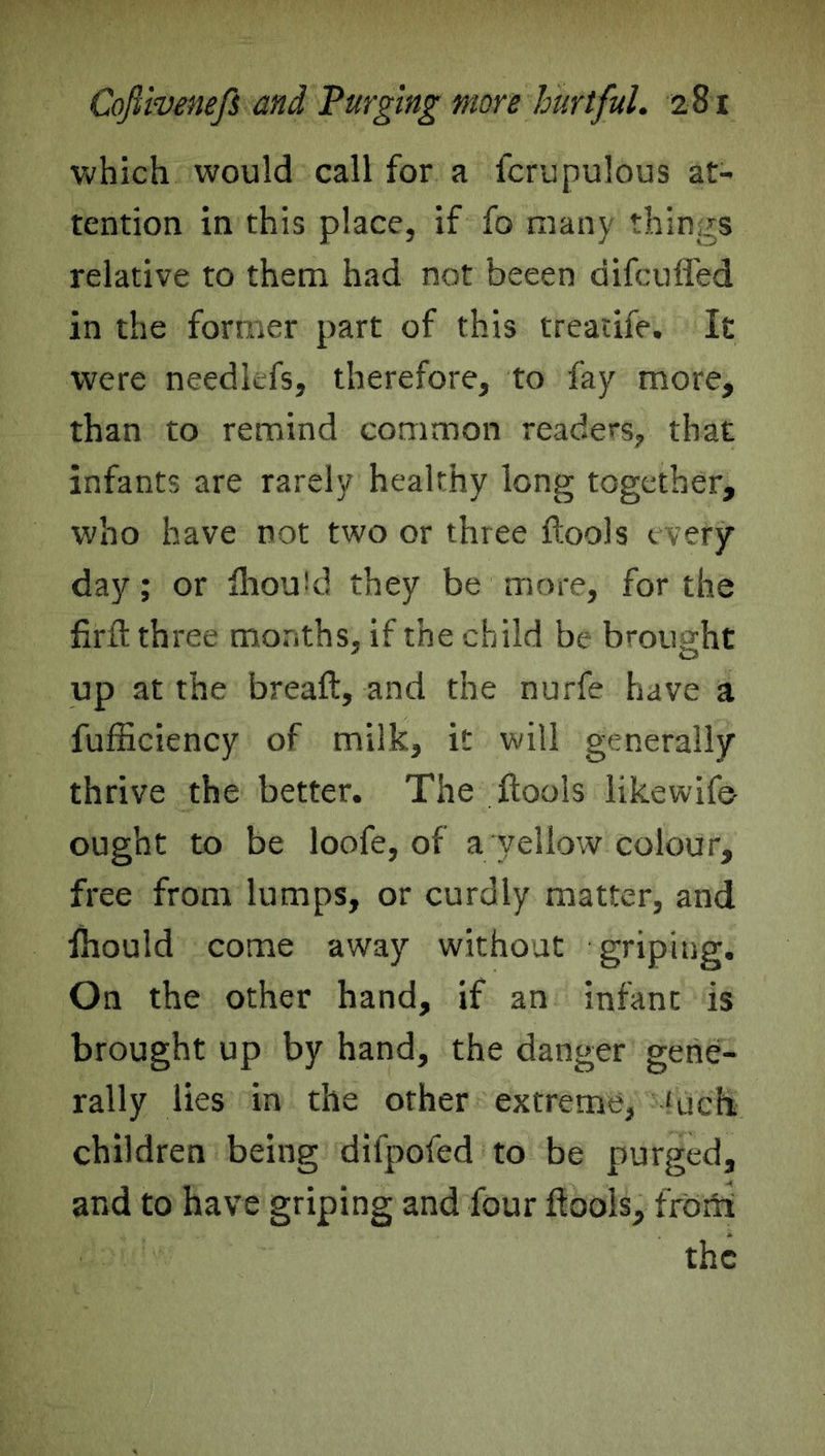 which would call for a fcrupulous at- tention in this place, if fo many things relative to them had not beeen difcufled in the former part of this treatife. It were needlefs, therefore, to fay more, than to remind common readers, that infants are rarely healthy long together, who have not two or three ftools every day; or fliould they be more, for the firft three months, if the child be brought up at the breaft, and the nurfe have a fufficiency of milk, it will generally thrive the better. The ftools likewife ought to be loofe, of a yellow colour, free from lumps, or curdly matter, and fhould come away without griping. On the other hand, if an infant is brought up by hand, the danger gene- rally lies in the orher extreme, ‘rich children being difpofed to be purged, and to have griping and four ftools, from the