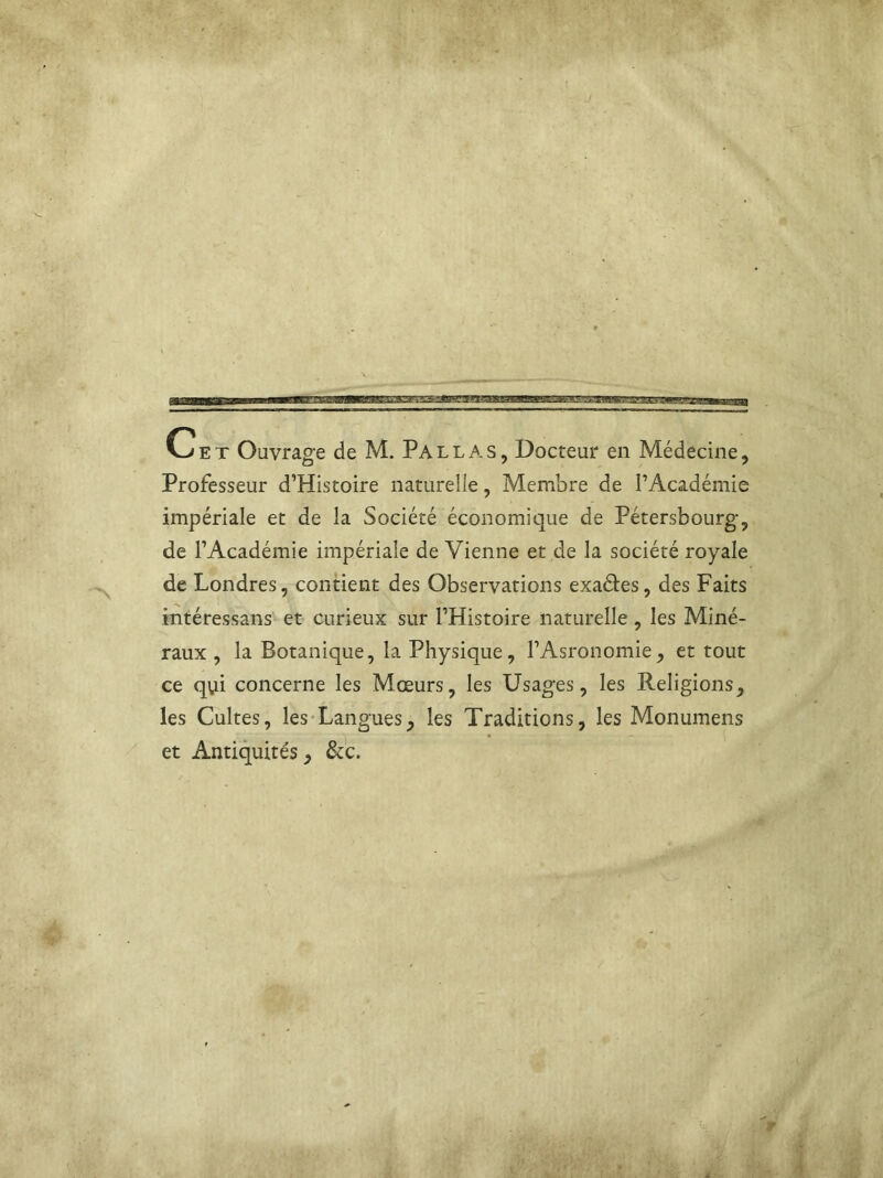 Cet Ouvrage de M. Pallas, Docteur en Médecine, Professeur d’Histoire naturelle, Membre de l’Académie impériale et de la Société économique de Pétersbourg, de l’Académie impériale de Vienne et de la société royale de Londres, contient des Observations exa&es, des Faits intéressans et curieux sur l’Histoire naturelle, les Miné- raux , la Botanique, la Physique, l’Asronomie, et tout ce qui concerne les Mœurs, les Usages, les Religions, les Cultes, les Langues, les Traditions, les Monumens et Antiquités, &c.