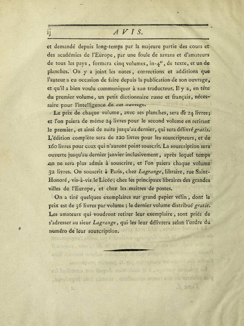 A FIS. et demandé depuis long-temps par la majeure partie des cours et des académies de l’Europe, par une foule de savans et d’amateurs de tous les pays , formera cinq volumes, in-40, de texte, et un de planches. On y a joint les notes, corrections et additions que l’auteur a eu occasion de faire depuis la publication de son ouvrage, et qu’il a bien voulu communiquer à son traducteur. Il y a, en tête du premier volume, un petit dictionnaire russe et français, néces- saire pour l’intelligence de cet ouvrage. Le prix de chaque volume, avec ses planches, sera de 24, livres; et l’on paiera de même 24 livres pour le second volume en retirant le premier, et ainsi de suite jusqu’au dernier, qui sera délivrégratis. L’édition complète sera de 120 livres pour les souscripteurs, et de 160 livres pour ceux qui n’auront point souscrit. La souscription sera ouverte jusqu’au dernier janvier inclusivement, après lequel temps jon ne sera plus admis à souscrire, et l’on paiera chaque volume 32 livres. On souscrit à Paris, chez Lagrange, libraire, rue Saint- Honoré, vis-à-vis le Licée; chez les principaux libraires des grandes villes de l’Europe, et chez les maîtres de postes. On a tiré quelques exemplaires sur grand papier vélin , dont le prix est de 36 livres par volume ; le dernier volume distribué gratis. Les amateurs qui voudront retirer leur exemplaire, sont priés de s’adresser au sieur Lagrange, qui les leur délivrera selon l’ordre du numéro de leur souscription. $