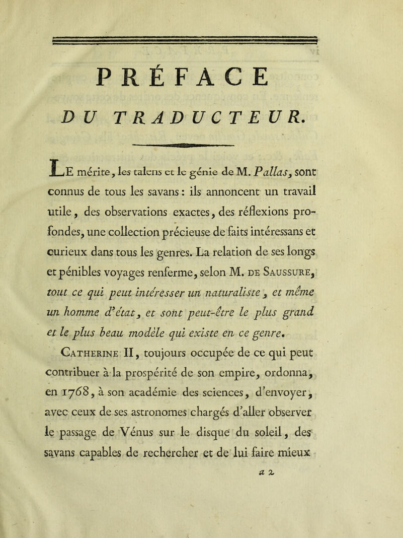 PRÉFACE DU TRADUCTEUR. Le mérite, les talens et le génie de M. P allas 3 sont connus de tous les savans : ils annoncent un travail utile, des observations exactes, des réflexions pro- fondes, une collection précieuse de faits intéressans et curieux dans tous les genres. La relation de ses longs et pénibles voyages renferme, selon M. de Saussure, tout ce qui peut intéresser un naturaliste , et même un homme dé état 9 et sont peut-être le plus grand et le plus h eau modèle qui existe en ce genre. Catherine II, toujours occupée de ce qui peut contribuer à la prospérité de son empire, ordonna, en 1768, à son académie des sciences, d’envoyer, avec ceux de ses astronomes chargés d’aller observer le passage de Vénus sur le disque du soleil, des savans capables de rechercher et de lui faire mieux a z