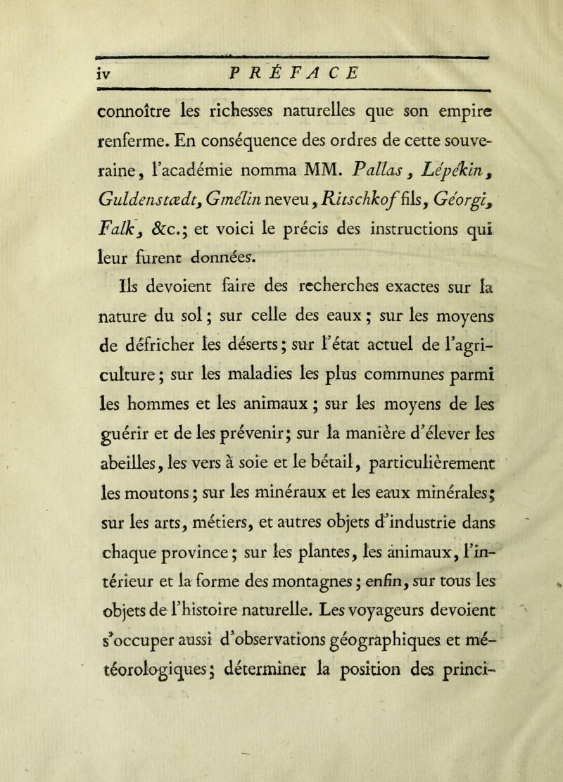 connoître les richesses naturelles que son empire renferme. En conséquence des ordres de cette souve- raine, l’académie nomma MM. P allas, Lépékin, Guidais tœdt, Gmélin neveu, RltschkoffAs, Géorgi, Falk, &amp;c.; et voici le précis des instructions qui leur furent données. Ils dévoient faire des recherches exactes sur la nature du sol ; sur celle des eaux ; sur les moyens de défricher les déserts ; sur l’état actuel de l’agri- culture ; sur les maladies les plus communes parmi les hommes et les animaux ; sur les moyens de les guérir et de les prévenir; sur la manière d’élever les abeilles, les vers à soie et le bétail, particulièrement les moutons ; sur les minéraux et les eaux minérales; sur les arts, métiers, et autres objets d’industrie dans chaque province; sur les plantes, les animaux, l’in- térieur et la forme des montagnes ; enfin, sur tous les objets de l’histoire naturelle. Les voyageurs dévoient s'occuper aussi d’observations géographiques et mé- téorologiques ; déterminer la position des princi-