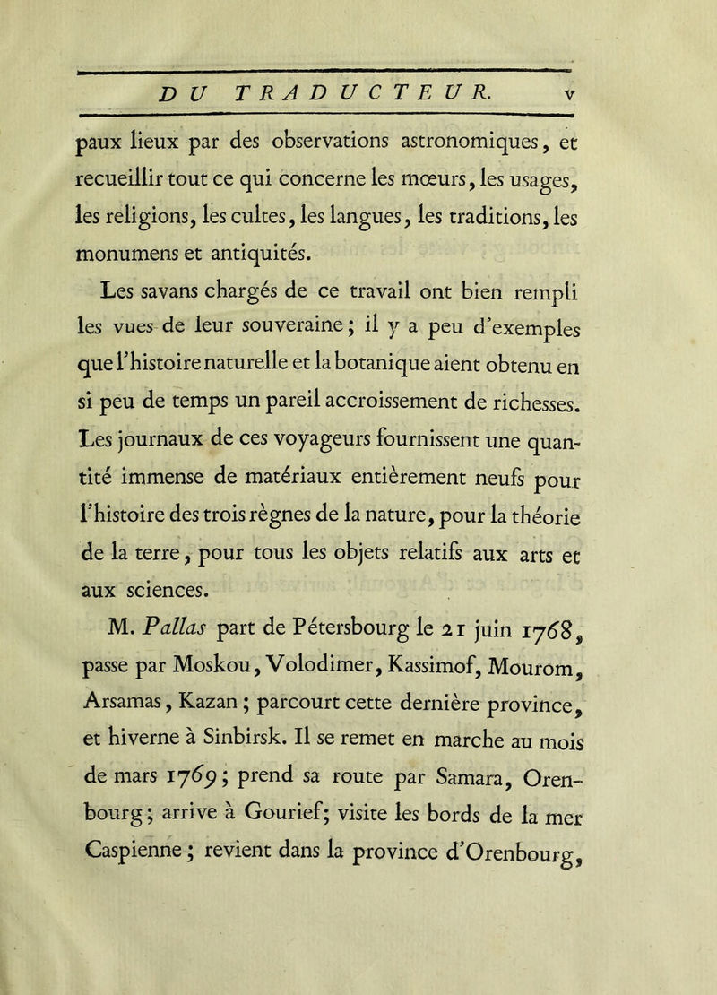 paux lieux par des observations astronomiques, et recueillir tout ce qui concerne les mœurs, les usages, les religions, les cultes, les langues, les traditions, les monumens et antiquités. Les savans chargés de ce travail ont bien rempli les vues de leur souveraine ; il y a peu d’exemples que Thistoire naturelle et la botanique aient obtenu en si peu de temps un pareil accroissement de richesses. Les journaux de ces voyageurs fournissent une quan- tité immense de matériaux entièrement neufs pour Thistoire des trois règnes de la nature, pour la théorie de la terre, pour tous les objets relatifs aux arts et aux sciences. M. Pallas part de Pétersbourg le 21 juin 1768$ passe par Moskou, Volodimer, Kassimof, Mourom, Arsamas, Kazan ; parcourt cette dernière province, et hiverne à Sinbirsk. Il se remet en marche au mois de mars 1769; prend sa route par Samara, Oren- bourg; arrive à Gourief; visite les bords de la mer Caspienne ; revient dans la province d'Orenbourg,