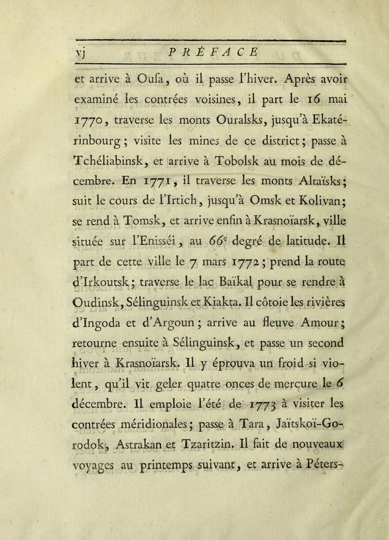 V et arrive à Oufa, où il passe l’hiver. Après avoir examiné les contrées voisines, il part le 16 mai 1770, traverse les monts Ouralsks, jusqu’à Ekaté- rinbourg ; visite les mines de ce district ; passe à Tchéliabinsk, et arrive à Tobolsk au mois de dé- cembre. En 1771, il traverse les monts Altaïsks suit le cours de l’Irtich, jusqu’à Omsk et Kolivan; se rend à Tomsk, et arrive enfin à Krasnoïarsk, ville située sur l’Enisséi, au 66Q degré de latitude. Il part de cette ville le 7 mars 1772 ; prend la route d’Irkoutsk ; traverse le lac Baïkal pour se rendre à Cudinsk, Sélinguinsk et Kiakta. Il côtoie les rivières d’Ingoda et d’Argoun ; arrive au fleuve Amour ; retourne ensuite à Sélinguinsk, et passe un second hiver à Krasnoïarsk. Il y éprouva un froid si vio- décembre. Il emploie l’été de 1773 à visiter les contrées méridionales; passe à Tara, Jaïtskoï-Go- rodok, Astrakan et Tzaritzin. Il fait de nouveaux voyages au printemps suivant, et arrive à Peters- V# •