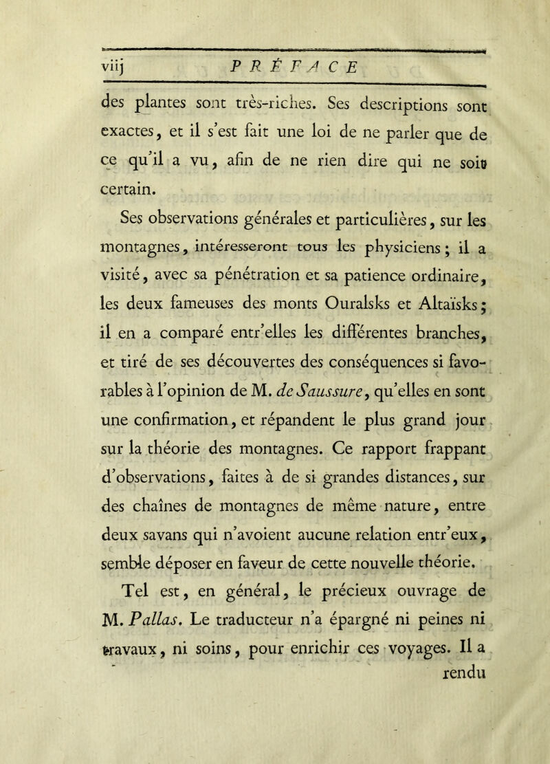 des plantes sont très-riches. Ses descriptions sont exactes, et il s’est fait une loi de ne parler que de ce qu’il a vu, afin de ne rien dire qui ne soio certain. Ses observations générales et particulières, sur les montagnes, intéresseront tous les physiciens ; il a visité, avec sa pénétration et sa patience ordinaire, les deux fameuses des monts Ouralsks et Altaïsks; il en a comparé entr’elles les différentes branches, et tiré de ses découvertes des conséquences si favo- rables à l’opinion de M. de Saussure, qu’elles en sont une confirmation, et répandent le plus grand jour sur la théorie des montagnes. Ce rapport frappant d’observations, faites à de si grandes distances, sur des chaînes de montagnes de même nature, entre deux savans qui n’avoient aucune relation entr’eux, semble déposer en faveur de cette nouvelle théorie. Tel est, en général, le précieux ouvrage de M. Pallas. Le traducteur n’a épargné ni peines ni travaux, ni soins, pour enrichir ces voyages. lia rendu