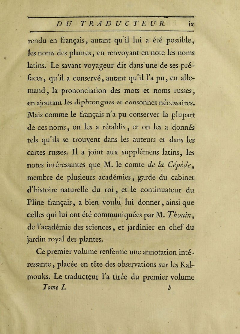 * rendu en français, autant qu'il lui a été possible, les noms des plantes, en renvoyant en note les noms latins. Le savant voyageur dit dans une de ses pré- faces, qu'il a conservé, autant qu'il l'a pu, en alle- mand, la prononciation des mots et noms russes, en ajoutant les diphtongues et consonnes nécessaires* Mais comme le français n'a pu conserver la plupart de ces noms, on les a rétablis, et on les a donnés tels qu'ils se trouvent dans les auteurs et dans les cartes russes* Il a joint aux supplémens latins, les notes intéressantes que M. le comte de la Cépède9 membre de plusieurs académies, garde du cabinet d'histoire naturelle du roi, et le continuateur du Pline français, a bien voulu lui donner, ainsi que celles qui lui ont été communiquées par M. Thouin, de l’académie des sciences, et jardinier en chef du jardin royal des plantes. Ce premier volume renferme une annotation inté- ressante , placée en tête des observations sur les Kal- mouks. Le traducteur l’a tirée du premier volume Tome I. b