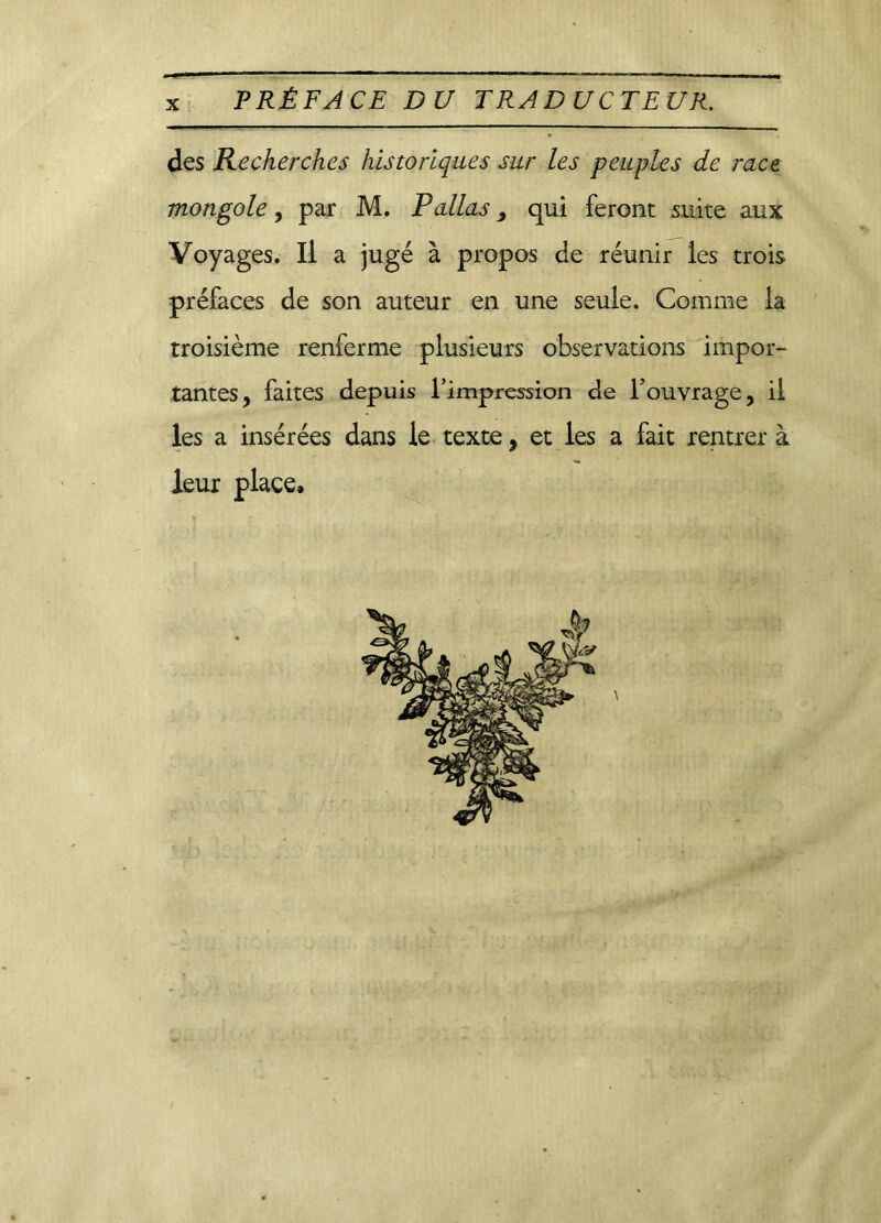 PRÉFACE DU TRADUCTEUR. des Recherches historiques sur les peuples de race mongole, par M. P allas, qui feront suite aux Voyages. Il a jugé à propos de réunir les trois préfaces de son auteur en une seule. Comme la troisième renferme plusieurs observations impor- tantes, faites depuis l’impression de l’ouvrage, il les a insérées dans le texte, et les a fait rentrer à leur place»