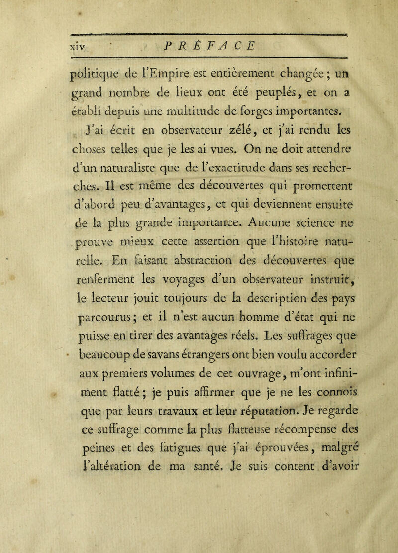 politique de l’Empire est entièrement changée ; un grand nombre de lieux ont été peuplés, et on a établi depuis une multitude de forges importantes. J’ai écrit en observateur zélé, et j’ai rendu les choses telles que je les ai vues. On ne doit attendre d’un naturaliste que de l’exactitude dans ses recher- ches. Il est même des découvertes qui promettent d’abord peu d’avantages, et qui deviennent ensuite de la plus grande importance. Aucune science ne prouve mieux cette assertion que l’histoire natu- relle. En faisant abstraction des découvertes que renferment les voyages d’un observateur instruit, le lecteur jouit toujours de la description des pays parcourus; et il n’est aucun homme d’état qui ne puisse en tirer des avantages réels. Les suffrages que beaucoup de savans étrangers ont bien voulu accorder aux premiers volumes de cet ouvrage, m’ont infini- ment flatté ; je puis affirmer que je ne les connois que par leurs travaux et leur réputation. Je regarde ce suffrage comme la plus flatteuse récompense des peines et des fatigues que j’ai éprouvées, malgré l’altération de ma santé. Je suis content d’avoir