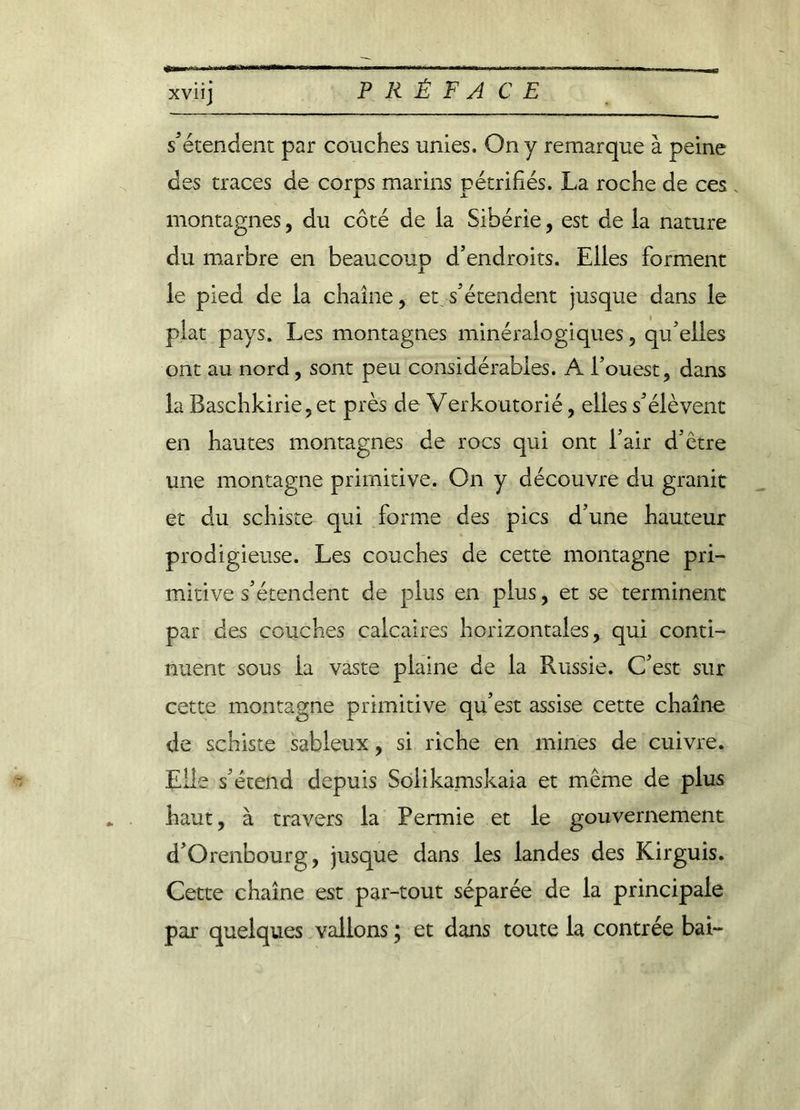 XV11J s’étendent par couches unies. On y remarque à peine des traces de corps marins pétrifiés. La roche de ces . montagnes, du côté de la Sibérie, est de la nature du marbre en beaucoup d’endroits. Elles forment le pied de la chaîne, et.s’étendent jusque dans le plat pays. Les montagnes minéralogiques, qu’elles ont au nord, sont peu considérables. A l’ouest, dans la Baschkirie,et près de Verkoutorié, elles s’élèvent en hautes montagnes de rocs qui ont l’air d’être une montagne primitive. On y découvre du granit et du schiste qui forme des pics d’une hauteur prodigieuse. Les couches de cette montagne pri- mitive s’étendent de plus en plus, et se terminent par des couches calcaires horizontales, qui conti- nuent sous la vaste plaine de la Russie. C’est sur cette montagne primitive qu’est assise cette chaîne de schiste sableux, si riche en mines de cuivre. Elle s’étend depuis Soiikamskaia et même de plus haut, à travers la Permie et le gouvernement d’Orenbourg, jusque dans les landes des Kirguis. Cette chaîne est par-tout séparée de la principale par quelques vallons ; et dans toute la contrée bai-