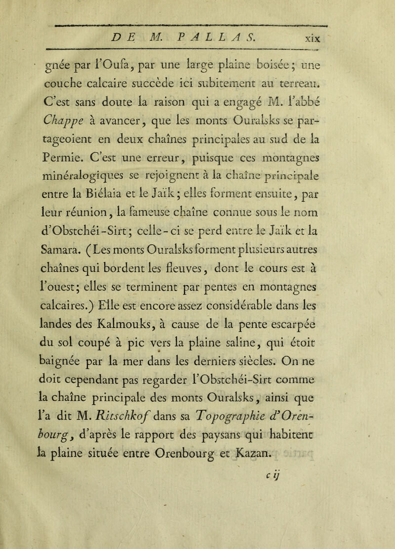 gnée par l’Oufa, par une large plaine boisée; une couche calcaire succède ici subitement au terreau. C’est sans doute la raison qui a engagé M. l’abbé Chappe à avancer, que les monts Ouraisks se par- tageoient en deux chaînes principales au sud de la Permie. C’est une erreur, puisque ces montagnes minéralogiques se rejoignent à la chaîne principale entre la Biélaia et le Jaïk; elles forment ensuite, par leur réunion, la fameuse chaîne connue sous le nom d’Obstchéi-Sirt; celle-ci se perd entre le Jaïk et la Samara. ( Les monts Ouraisks forment plusieurs autres chaînes qui bordent les fleuves, dont le cours est à l’ouest; elles se terminent par pentes en montagnes calcaires.) Elle est encore assez considérable dans les landes des Kalmouks, à cause de la pente escarpée du sol coupé à pic vers la plaine saline, qui étoit baignée par la mer dans les derniers siècles. On ne doit cependant pas regarder l’Obstchéi-Sirt comme la chaîne principale des monts Ouraisks, ainsi que l’a dit M. Ritschkof dans sa Topographie <TOren- bourgy d’après le rapport des paysans qui habitent la plaine située entre Orenbourg et Kazan. cij