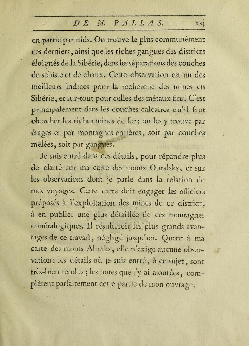 en partie par nids. On trouve le plus communément ces derniers, ainsi que ies riches gangues des districts éloignés de la Sibérie, dans les séparations des couches de schiste et de chaux. Cette observation est un des meilleurs indices pour la recherche des mines en Sibérie, et sur-tout pour celles des métaux fins. C'est principalement dans les couches calcaires qu’il faut chercher les riches mines de fer ; on les y trouve par étages et par montagnes entières, soit par couches mêlées, soit par gangues. Je suis entré dans ces détails, pour répandre plus de clarté sur ma carte des monts Ouralsks, et sur les observations dont je parle dans la relation de mes voyages. Cette carte doit engager les officiers préposés à l’exploitation des mines de ce district, à en publier une plus détaillée de ces montagnes minéralogiques. Il résuiteroit les plus grands avan- tages de ce travail, négligé jusqu’ici. Quant à ma carte des monts Altaïks, elle n’exige aucune obser- vation ; les détails où je suis entré, à ce sujet, sont très-bien rendus ; les notes que j’y ai ajoutées, com- plètent parfaitement cette partie de mon ouvrage.