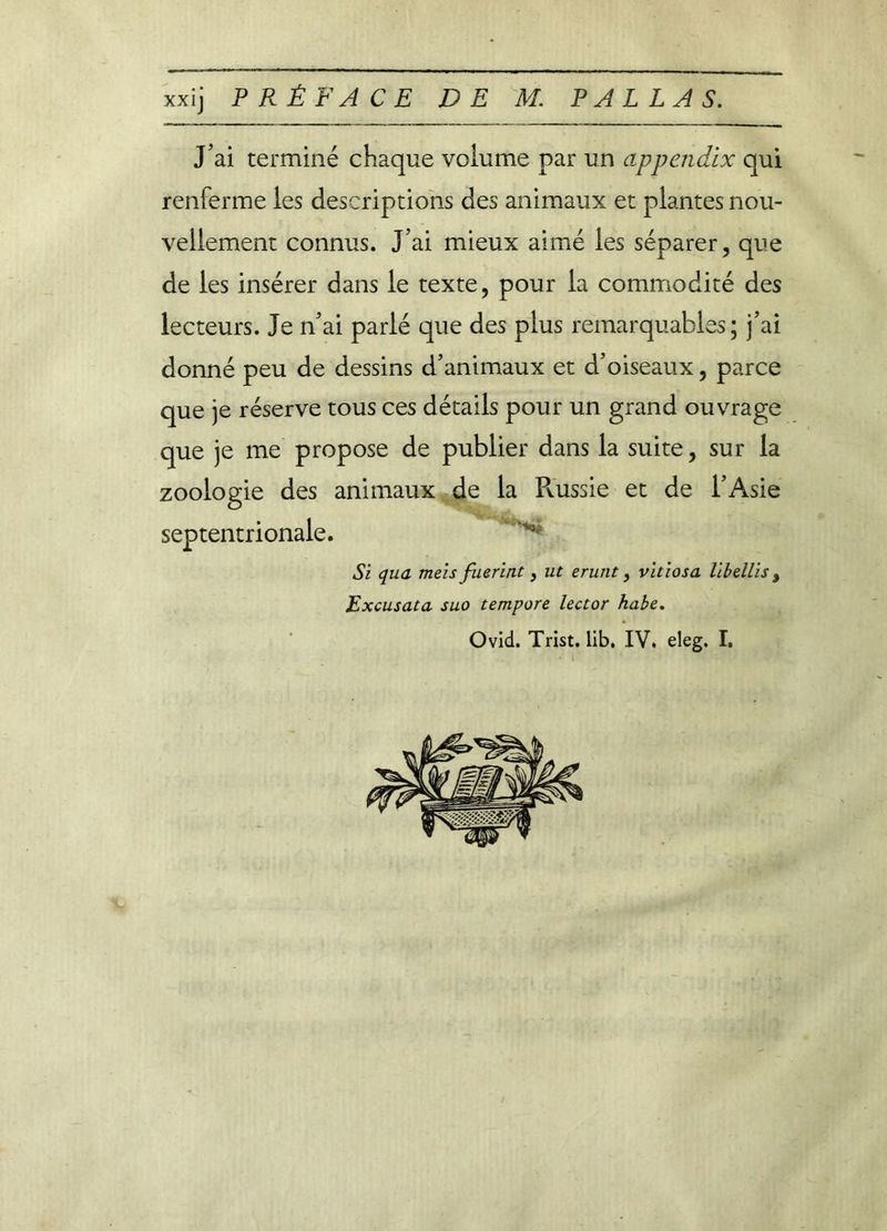 xxij PRÉFACE DE M. P A L L A S. J’ai terminé chaque volume par un appendix qui renferme les descriptions des animaux et plantes nou- vellement connus. J’ai mieux aimé les séparer, que de les insérer dans le texte, pour la commodité des lecteurs. Je n’ai parié que des plus remarquables; j’ai donné peu de dessins d’animaux et d’oiseaux, parce que je réserve tous ces détails pour un grand ouvrage que je me propose de publier dans la suite, sur la zoologie des animaux de la Pvussie et de l’Asie septentrionale. Si qua meis fuerint, ut erunt, vitiosa libellis, Excusata suo tempore lector habe.