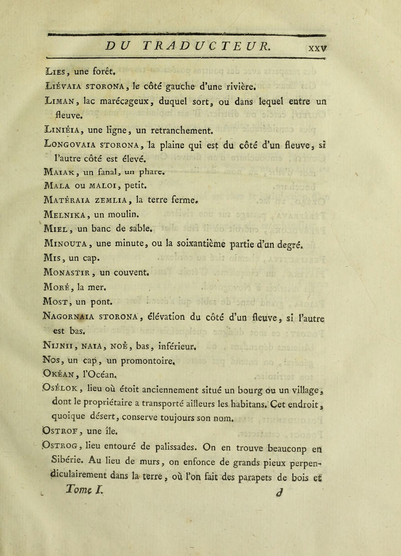 Lies, une forêt, Liêvaia storona, le côté gauche d’une rivière. Liman, lac marécageux, duquel sort, ou dans lequel entre un fleuve. Liniéia, une ligne, un retranchement. Longovaia storona, la plaine qui est du côté d’un fleuve, si l’autre côté est élevé. Maïak, un fanal, un phare. Mala ou MALor, petit. Matêraia zemlia, la terre ferme* Melnika, un moulin. Miel , un banc de sable. Minouta, une minute, ou la soixantième partie d’un degré. Mis, un cap. Monastir , un couvent. More, la mer. Most, un pont. Nagornaia storona, élévation du côté d’un fleuve, si l’autre est bas. Nijnii, naia, noè, bas, inférieur. Nos, un cap, un promontoire, Okéan, l’Océan. Osélok, lieu où étoit anciennement situé un bourg ou un village, dont le propriétaire a transporté ailleurs les habitans, Cet endroit, quoique désert, conserve toujours son nom. Dstrof, une île. Ostrog , lieu entoure de palissades. On en trouve beauconp en Sibérie. Au lieu de murs, on enfonce de grands pieux perpen- diculairement dans la terre, où l’on fait des parapets de bois et Tome. L j L