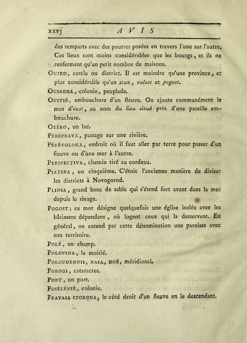 des remparts avec des poutres posées en travers l’une sur l'autre* Ces lieux sont moins considérables que les bourgs , et ils ne renferment qu’un petit nombre de maisons. Oujed, cercle ou district. Il est moindre qu’une province, et plus considérable qu’un stan , volost et pogost, Oüsadba, colonie, peuplade. OusTitë, embouchure d’un fleuve. On ajoute communément le mot d’oust, au nom du lieu situé près d’une pareille em- bouchure. Ozéro, un lac. Péréprava', passage sur une rivière. Pérévoloka. , endroit où il faut aller par terre pour passer d’un fleuve ou d’une mer à l’autre. Perspectiva, chemin tiré au cordeau. Piatina , un cinquième. C’étoit l’ancienne manière de diviser les districts à Novogorod. Pliosa , grand banc de sable qui s’étend fort avant dans la mer depuis le rivage. * Pogost ; ce mot désigne quelquefois une église isolée avec les bâtimens dépendans , où logent ceux qui la desservent. En général, on entend par cette dénomination une paroisse avec son territoire. Polé , un champ. Polovina , la moitié. Foloudennii, naia, NOÉ, méridional. Porogi, cataractes. Port , un port. Posélénié, colonie. Pravaia storonAj le côté droit d’un fleuve en le descendant.