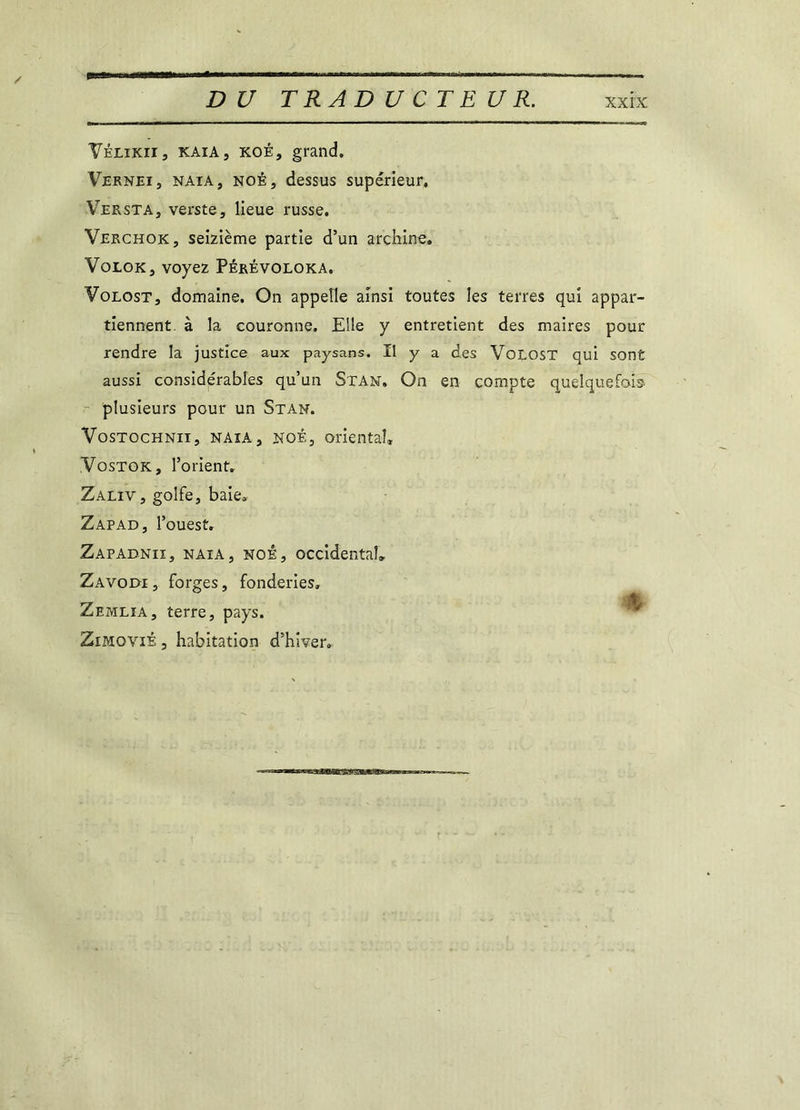 Vélikii, kaia, koé, grand. Vernei, naia, noê, dessus supérieur. Versta, verste, lieue russe. Verchok, seizième partie d’un archine. VoLGK, voyez Pérévoloka. Volost, domaine. On appelle ainsi toutes les terres qui appar- tiennent. à la couronne. Elle y entretient des maires pour rendre la justice aux paysans. Il y a des Volost qui sont aussi considérables qu’un Stan, On en compte quelquefois plusieurs pour un Stan. Vostochnii, naia, noê, orientai. Vostok, l’orient. Zaliv, golfe, baie. Zapad, l’ouest. Zapadnii, naia, noê, occidental. Zavodi , forges, fonderies. Zemlia, terre, pays. Zimoviê , habitation d’hiver.