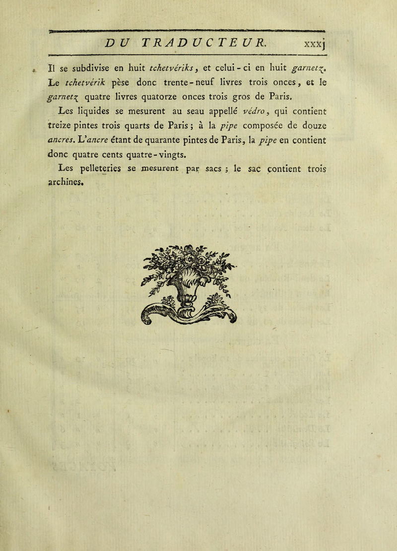 7» DU TRADUCTEUR. XXXJ Il se subdivise en huit tchetvériks, et celui - ci en huit garnet Le tchetvérik pèse donc trente-neuf livres trois onces, et le garnet^ quatre livres quatorze onces trois gros de Paris. Les liquides se mesurent au seau appelle védro, qui contient treize pintes trois quarts de Paris ; à la pipe composée de douze ancres. U ancre étant de quarante pintes de Paris, la pipe en contient donc quatre cents quatre-vingts. Les pelleteries se mesurent par sacs ; le sac contient trois archines.