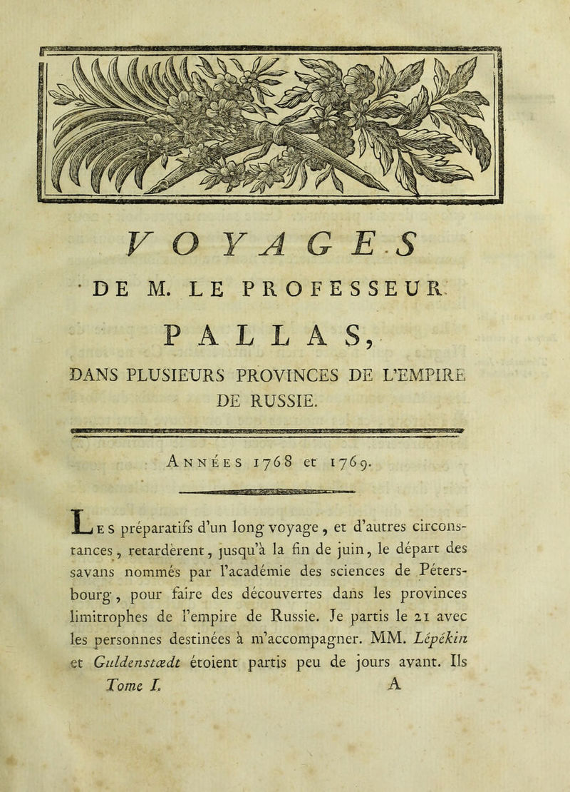 •DE M. LE PROFESSEUR PALLAS, DANS PLUSIEURS PROVINCES DE L’EMPIRE DE RUSSIE. Années 1768 et 1769. L e s préparatifs d’un long voyage , et d’autres circons- tances, retardèrent, jusqu’à la fin de juin, le départ des savans nommés par l’académie des sciences de Péters- bourg, pour faire des découvertes dans les provinces limitrophes de l’empire de Russie. Je partis le 21 avec les personnes destinées à m’accompagner. MM. Lcpékin et Guldcnstœdt étoient partis peu de jours avant. Ils Tome IA