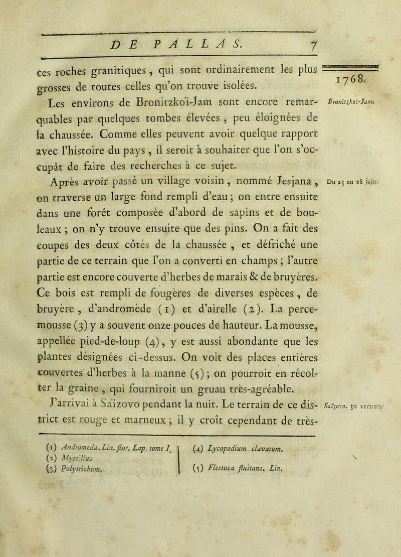 Ces roches granitiques, qui sont ordinairement les plus o-rosses de toutes celles quon trouve isolées. Les environs de Bronitzkoï-Jam sont encore remar- Br0nitikoï-jam, quables par quelques tombes élevées , peu éloignées de la chaussée. Comme elles peuvent avoir quelque rapport avec l’histoire du pays, il seroit a souhaiter que l’on s’oe- cupât de faire des recherches à ce sujet. Après avoir passé un village voisin, nommé .Tesjana , du au *8 juin» on traverse un large fond rempli d’eau ; on entre ensuite dans une forêt composée d’abord de sapins et de bou- leaux j on n’y trouve ensuite que des pins. On a fait des coupes des deux côtés de la chaussée , et défriché une partie de ce terrain que l’on a converti en champs ; l’autre partie est encore couverte d’herbes de marais & de bruyères» Ce bois est rempli de fougères de diverses espèces, de bruyère, d’andromède (1) et d’airelle (2). La perce- mousse (3) y a souvent onze pouces de hauteur. La mousse, appellée pied-de-loup (4), y est aussi abondante que les plantes désignées ci-dessus. On voit des places entières couvertes d’herbes à la manne (5) ; on pourroit en récol- ter la graine , qui fourniroit un gruau très-agréable. J’arrivai à Saizovo pendant la nuit. Le terrain de ce dis- Saî^oyo. 30 versîecv tri et est rouge et marneux ; il y croît cependant de très- (1) Andromède, Lin. flor. Lap. tome 1 (2.) Myrtillus (4) Lycopodium clavatum.