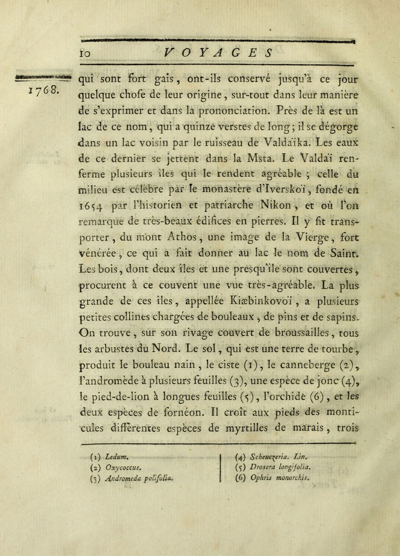qui sont fort gais, ont-ils conservé jusqu’à ce jour [ 7^®* quelque chofe de leur origine, sur-tout dans leur manière de s’exprimer et dans la prononciation. Près de là est un lac de ce nom, qui a quinze verstes de long; il se dégorge dans un lac voisin par le ruisseau de Valdaika. Les eaux de ce dernier se jettent dans la Msta. Le Valdài ren- ferme plusieurs îles qui le rendent agréable ; celle du milieu est célèbre par le monastère d’Iversko'ï, fondé en 16^4 par l’historien et patriarche Nikon , et où l’on remarque de très-beaux édifices en pierres. Il y fit trans- porter, du m'ont Athos, une image de la Vierge, fort vénérée, ce qui a fait donner au lac le nom de Saint. Les bois, dont deux îles et une presqu’île sont couvertes, procurent à ce couvent une vue très-agréable. La plus grande de ces îles, appellée Kiæbinkovoi , a plusieurs petites collines chargées de bouleaux , de pins et de sapins. On trouve, sur son rivage couvert de broussailles, tous les arbustes du Nord. Le sol, qui est une terre de tourbe, produit le bouleau nain , le ciste (1), le canneberge (2), Fandromède à plusieurs feuilles (3), une espèce de jonc (4), le pied-de-lion à longues feuilles (4), l’orchidé (6), et les deux espèces de fornéon. Il croît aux pieds des monti- cules différentes espèces de myrtilles de marais , trois (1) Ledum. (2) Oxycoccus. (3) Andromède polifolia. (4) Scheuc^eria. Lin. (5) Drosera longifolia. (6) Ophiïs monorchis.